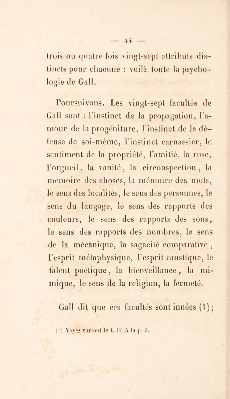 1 rois ou quatre fois vingt-sept attributs dis- tincts pour chacune : voilà toute la psycho- logie de Gall. Poursuivons. Les vingt-sept facultés de Gall sont : l'instinct de la propagation, hu- mour de la progéniture, l instinct de la dé- fense de soi-même, h instinct carnassier, le sentiment de la propriété, l’amitié, la ruse, l’orgueil, la vanité, la circonspection, la mémoire des choses, la mémoire des mots, le sens des localités, le sens des personnes, le sens du langage, le sens des rapports des couleurs, le sens des rapports des sons, le sens des rapports des nombres, le sens de la mécanique, la sagacité comparative , l’esprit métaphysique, l’esprit caustique, le talent poétique, la bienveillance, la mi- mique, le sens de la religion, la fermeté. Gall dit que ces facultés sont innées (1);