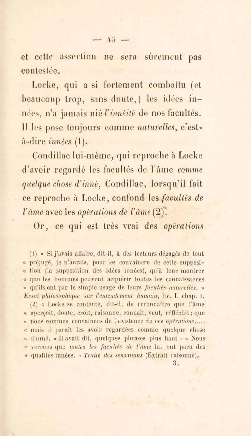 et cette assertion ne sera sûrement pas contestée. Locke, qui a si fortement combattu (et beaucoup trop, sans doute,) les idées in- nées, n’a jamais niêVinnéilé de nos facultés. Il les pose toujours comme naturelles, c’est- à-dire innées (I ). Condillac lui-même, qui reproche à Locke d’avoir regardé les facultés de l ame comme quelque chose d'inné, Condillac, lorsqu’il fait ce reproche à Locke, confond les facultés de Vàme avec les opérations de l'âme (2)*. Or, ce qui est très vrai des opérations (1) (( Si j’avais affaire, dit-il, à des lecteurs dégagés de tout « préjugé, je n’aurais, pour les convaincre de cette supposi- « tion (la supposition des idées innées), qu’à leur montrer « que les hommes peuvent acquérir toutes les connaissances « qu’ils ont par le simple usage de leurs facultés naturelles. » Essai philosophique sur /’entendement humain, liv. I, chap. i. (2) « Locke se contente, dit-il, de reconnaître que l’âme « aperçoit, doute, croit, raisonne, connaît, veut, réfléchit; que « nous sommes convaincus de l’existence de ces opérations....; « mais il paraît les avoir regardées comme quelque chose « d'inné. » 11 avait dit, quelques phrases plus haut : « Nous « verrons que toutes les facultés de Vàme lui ont paru des « qualités innées. » Traité des sensations (Extrait raisonné).