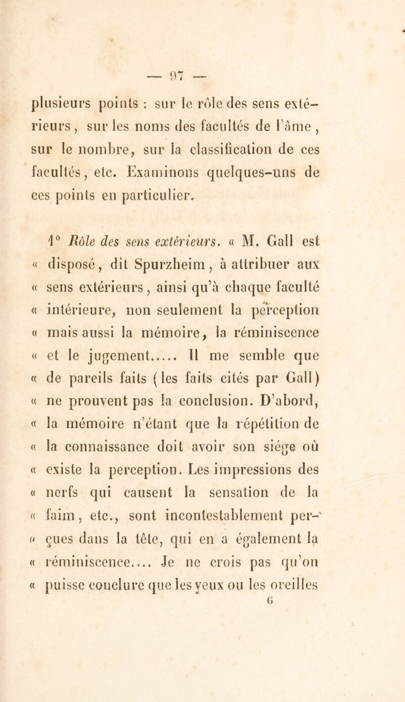 plusieurs points : sur le rôle des sens exté- rieurs , sur les noms des facultés de l’âme , sur le nombre, sur la classification de ces facultés, etc. Examinons quelques-uns de ces points en particulier, 1° Rôle des sens extérieurs. « M. Gall est « disposé, dit Spurzheim, à attribuer aux « sens extérieurs, ainsi qu’à chaque faculté « intérieure, non seulement la perception « mais aussi la mémoire, la réminiscence « et le jugement Il me semble que « de pareils faits (les faits cités par Gall) « ne prouvent pas la conclusion. D’abord, « la mémoire n’étant que la répétition de « la connaissance doit avoir son siège où « existe la perception. Les impressions des « nerfs qui causent la sensation de la « faim, etc., sont incontestablement per- u eues dans la tête, qui en a également la « réminiscence Je ne crois pas qu’on « puisse conclure que les yeux ou les oreilles