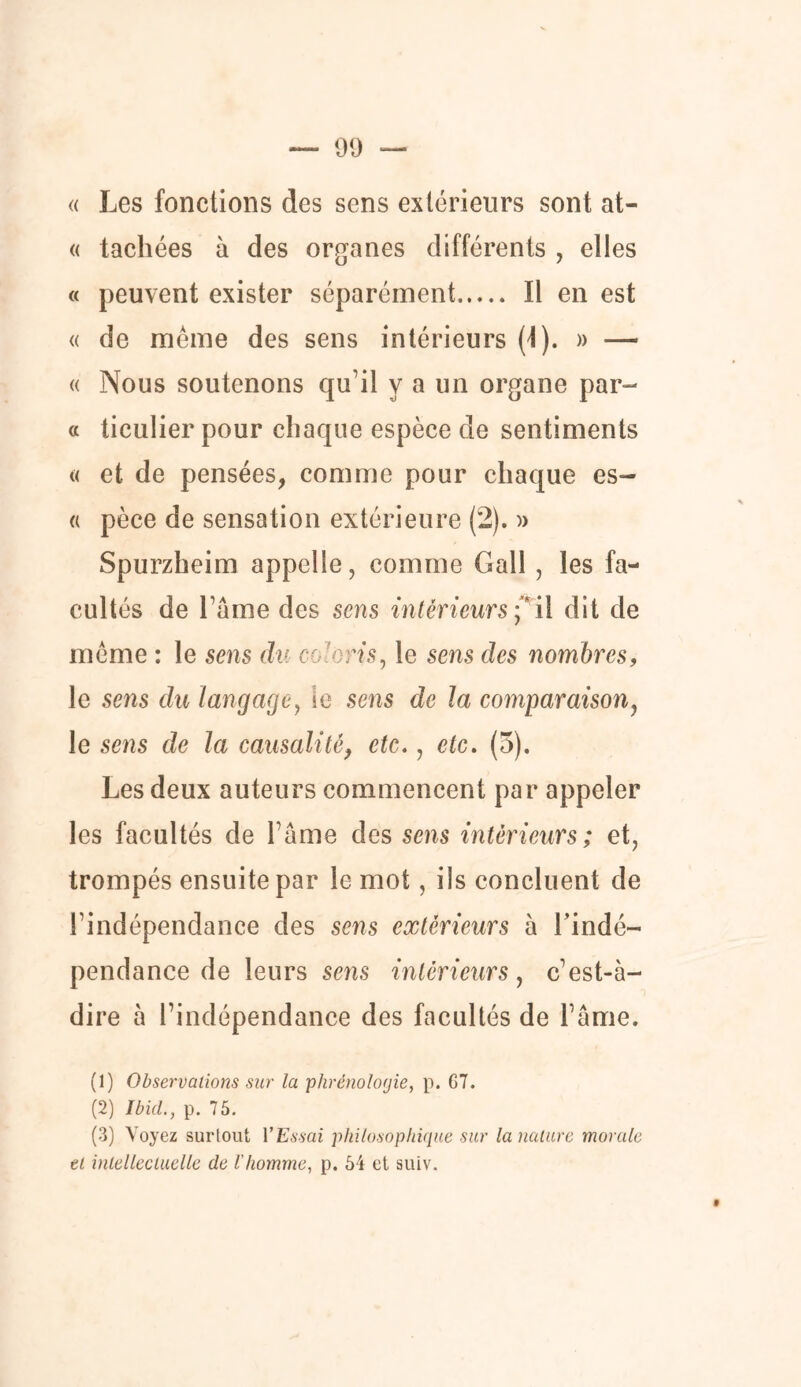 « Les fonctions des sens extérieurs sont at- « tachées à des organes différents , elles « peuvent exister séparément Il en est « de même des sens intérieurs (I). » — « Nous soutenons qu’il y a un organe par- ti ticulier pour chaque espèce de sentiments « et de pensées, comme pour chaque es— « pèce de sensation extérieure (2). » Spurzheim appelle, comme Gall , les fa- cultés de Famé des sens intérieurs Ç il dit de même : le sens du codons, le sens des nombres, le sens du langage, ic sens de la comparaison, le sens de la causalité, etc., etc. (5). Les deux auteurs commencent par appeler les facultés de Pâme des sens intérieurs; et, trompés ensuite par le mot, ils concluent de l’indépendance des sens extérieurs à l’indé- pendance de leurs sens intérieurs, c’est-à- dire à l’indépendance des facultés de l’âme. (1) Observations sur la phrénologie, p. G7. (2) Ibid., p. 75. (3) Voyez surtout l'Essai philosophique sur la nature morale et intellectuelle de l'homme, p. 54 et suiv.