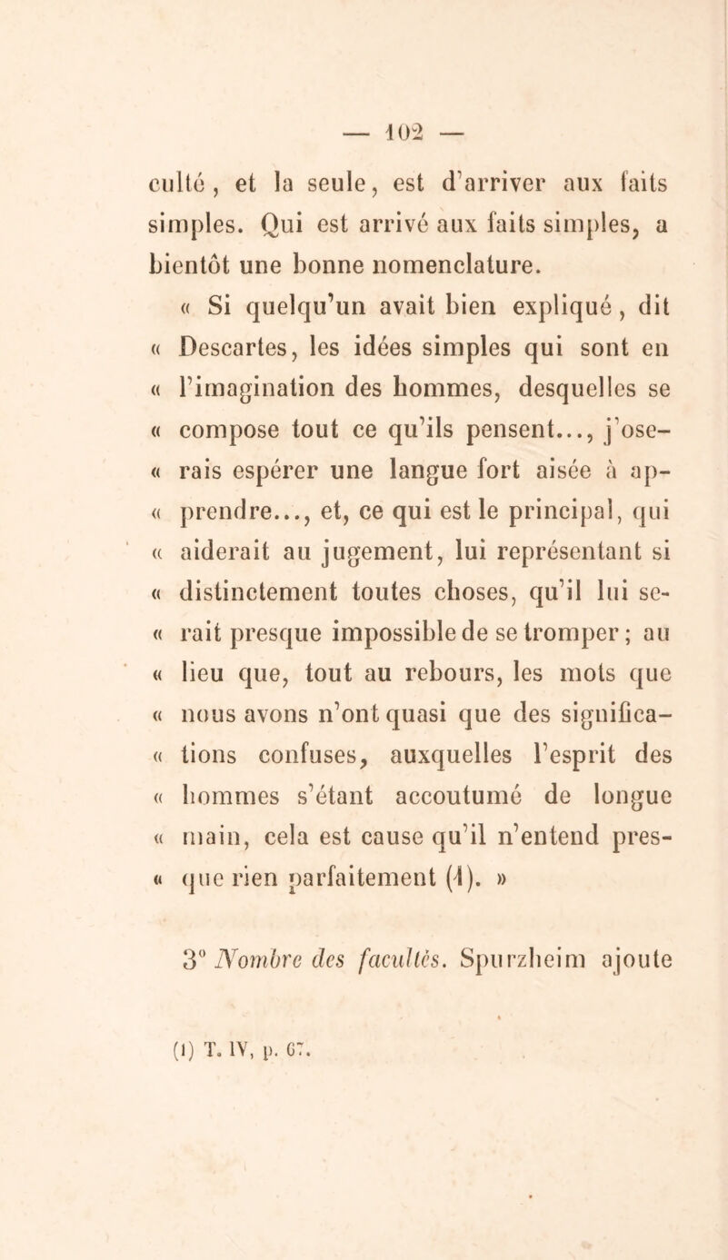 culte , et la seule, est d’arriver aux faits simples. Qui est arrivé aux laits simples, a bientôt une bonne nomenclature. « Si quelqu’un avait bien expliqué, dit « Descartes, les idées simples qui sont en « l’imagination des hommes, desquelles se « compose tout ce qu’ils pensent..., j’ose- « rais espérer une langue fort aisée à ap- « prendre..., et, ce qui est le principal, qui « aiderait au jugement, lui représentant si « distinctement toutes choses, qu’il lui sc- « rait presque impossible de se tromper; au « lieu que, tout au rebours, les mots que « nous avons n’ont quasi que des significa— « tions confuses, auxquelles l’esprit des « hommes s’étant accoutumé de longue « main, cela est cause qu’il n’entend pres- « que rien parfaitement (4). » 30 Nombre des facultés. Spurzheim ajoute » • (i) t. iv, p. g:.