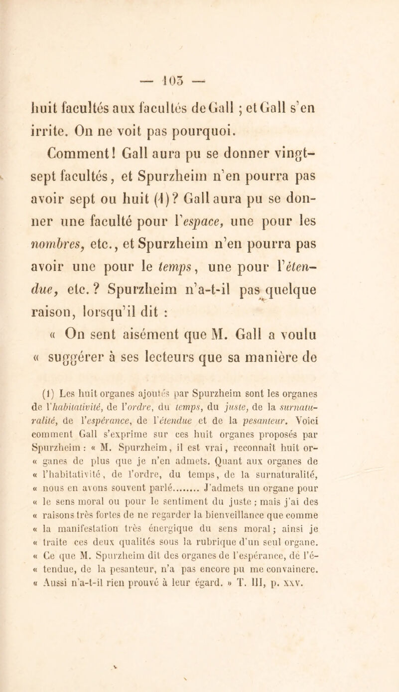 105 huit facultés aux facultés de Gall ; et Gall s’en irrite. On ne voit pas pourquoi. Comment! Gall aura pu se donner vingt- sept facultés, et Spurzheim n’en pourra pas avoir sept ou huit (4)? Gall aura pu se don- ner une faculté pour Y espace, une pour les nombres, etc., et Spurzheim n’en pourra pas avoir une pour le temps, une pour Y éten- due, etc. ? Spurzheim n’a-t-il pas quelque raison, lorsqu’il dit : « On sent aisément que M. Gall a voulu « suggérer à ses lecteurs que sa manière de (1) Les huit organes ajoutas par Spurzheim sont les organes de Yhabilalivité, de l'ordre, du temps, du juste, de la surnatu- ralité, de Yespérance, de l'étendue et de la pesanteur. Voici comment Gall s’exprime sur ces huit organes proposés par Spurzheim: « M. Spurzheim, il est vrai, reconnaît huit or- « ganes de plus que je n’en admets. Quant aux organes de « l’habitativité-, de l’ordre, du temps, de la surnaturalité, « nous en avons souvent parlé J’admets un organe pour « le sens moral ou pour le sentiment du juste; mais j’ai des « raisons très fortes de ne regarder la bienveillance que comme « la manifestation très énergique du sens moral ; ainsi je « traite ces deux qualités sous la rubrique d’un seul organe. « Ce que M. Spurzheim dit des organes de l’espérance, de l’é- « tendue, de la pesanteur, n’a pas encore pu me convaincre. « Aussi n’a-t-il rien prouvé à leur égard. » T. 111, p. xxv.