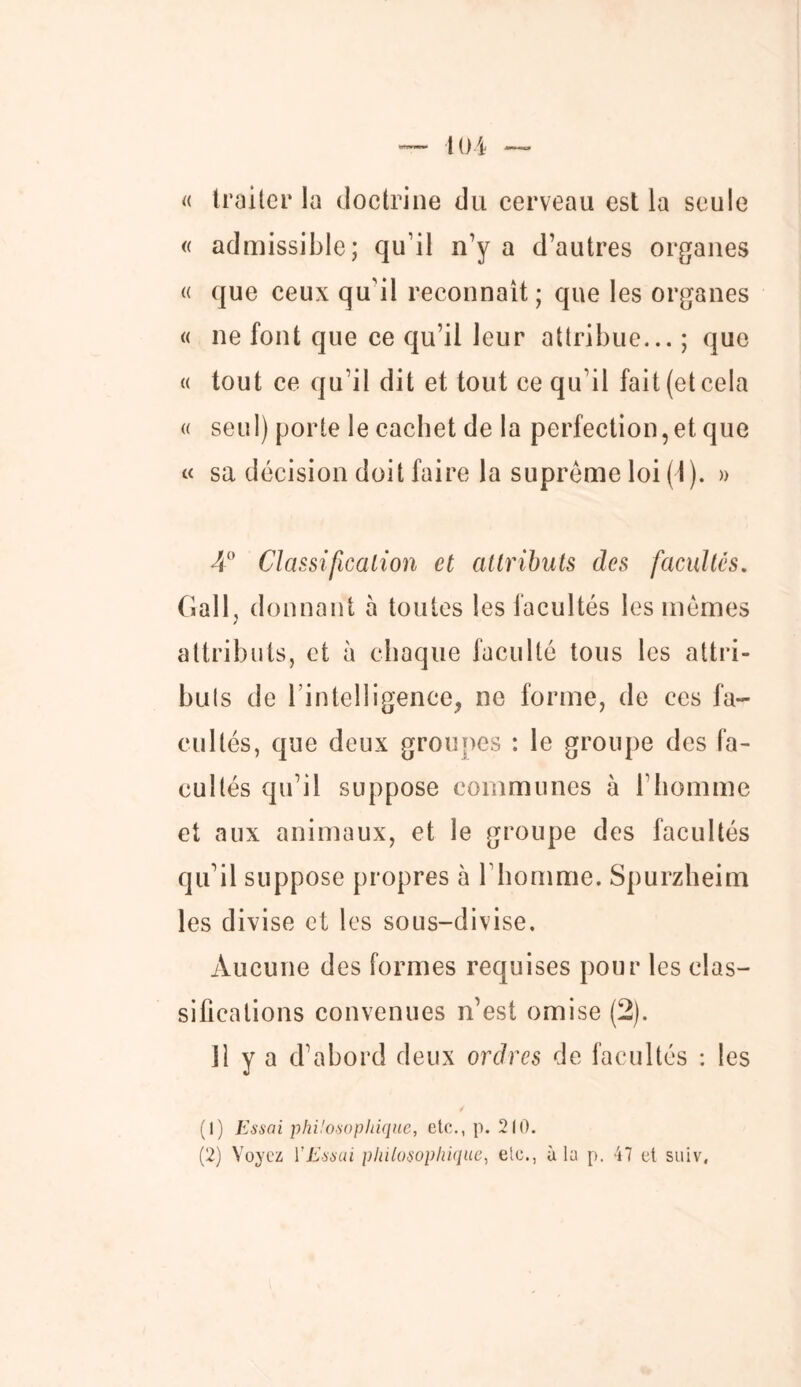 « traiter la doctrine du cerveau est la seule « admissible; qu'il n’y a d’autres organes « que ceux qu'il reconnaît; que les organes « ne font que ce qu’il leur attribue... ; que « tout ce qu’il dit et tout ce qu’il fait (et cela « seul) porte le cachet de la perfection,et que « sa décision doit faire la suprême loi (1). » 4° Classification et attributs des facultés. Gall, donnant à toutes les facultés les mêmes attributs, et à chaque faculté tous les attri- buts de l’intelligence, ne forme, de ces fa- cultés, que deux groupes : le groupe des fa- cultés qu’il suppose communes à l’homme et aux animaux, et le groupe des facultés qu'il suppose propres à l’homme. Spurzheim les divise et les sous-divise. Aucune des formes requises pour les clas- sifications convenues n’est omise (2). 11 y a d’abord deux ordres de facultés : les (1) Essai philosophique, etc., p. 210. (2) Voyez ïEssai philosophique, etc., à la p. 47 et suiv,