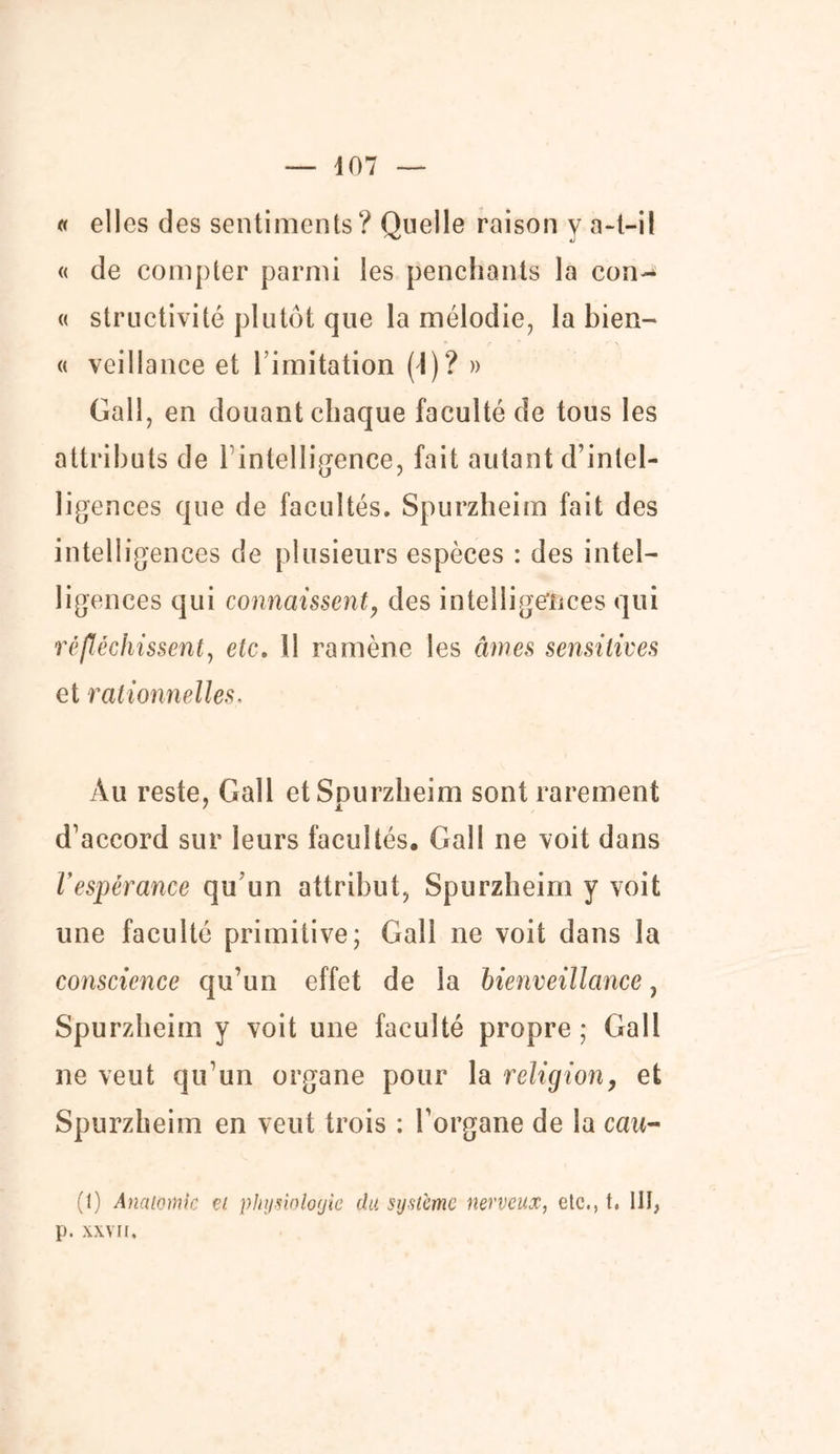 — 407 « elles des sentiments? Quelle raison y a-t-il « de compter parmi les penchants la con- « structivité plutôt que la mélodie, la bien- « veillanee et l imitation (1)? » Gall, en douant chaque faculté de tous les attributs de 1 intellicence, fait autant d’intel- ligences que de facultés. Spurzheim fait des intelligences de plusieurs espèces : des intel- ligences qui connaissent, des intelligences qui réfléchissent, etc. Il ramène les âmes sensitives et rationnelles, Au reste, Gall etSnurzheim sont rarement 7 jL d’accord sur leurs facultés. Gall ne voit dans Vespérance qu un attribut, Spurzheim y voit une faculté primitive; Gall ne voit dans la conscience qu’un effet de la bienveillance, Spurzheim y voit une faculté propre ; Gall ne veut qu’un organe pour la religion, et Spurzheim en veut trois : l’organe de la cau~ (1) Anatomie et physiologie du système nerveux, etc., t. III, p. XXVII.