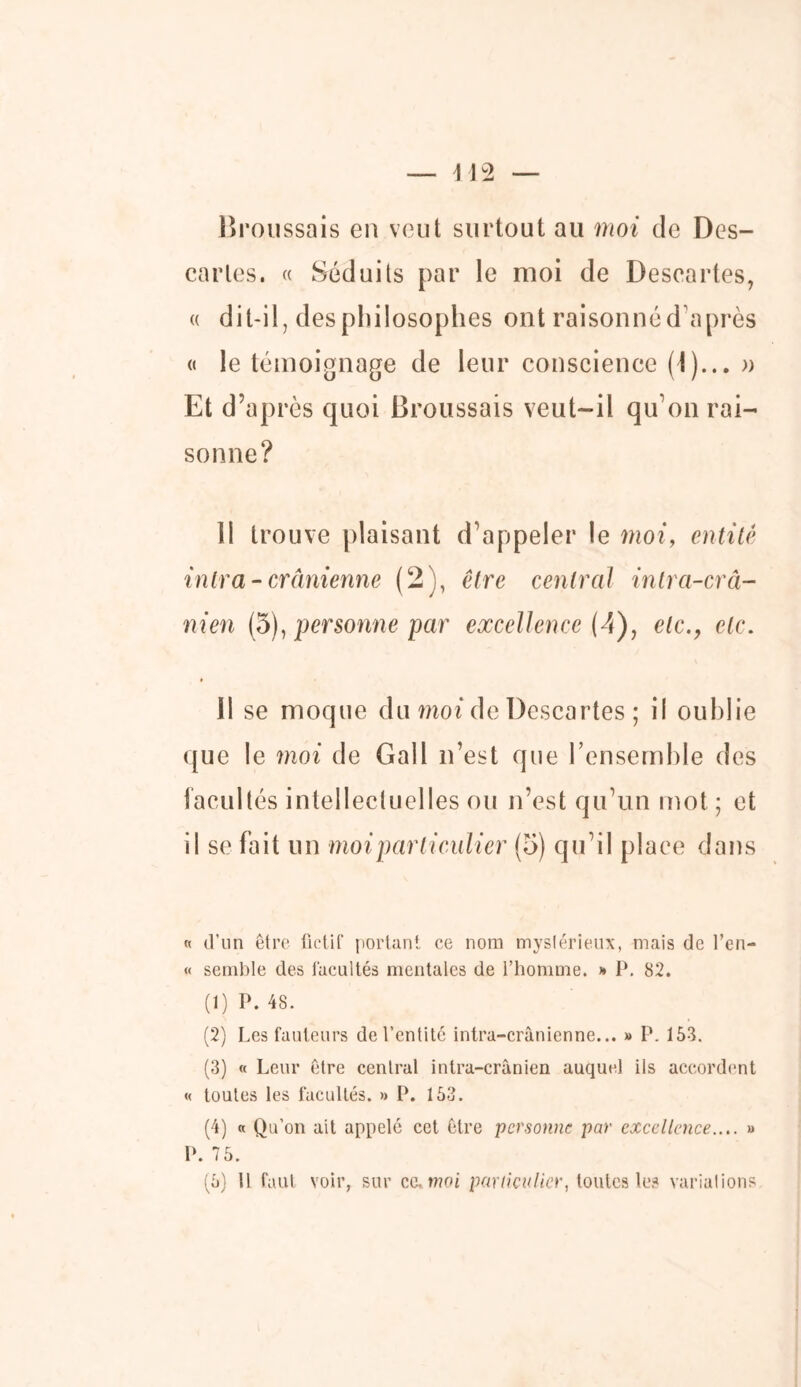 Broussais en veut surtout au moi de Des- caries. « Séduits par le moi de Descartes, « dit-il, des philosophes ont raisonné d’après « le témoignage de leur conscience (I)... » Et d’après quoi Broussais veut-il qu’on rai- sonne? 11 trouve plaisant d’appeler le moi, entité intra-crânienne (2), être central intra-crâ- nien (5), personne par excellence (4), etc., etc. 11 se moque du moi de Descartes ; il oublie que le moi de Gall n’est que l’ensemble des facultés intellectuelles ou n’est qu’un mot ; et il se fait un moi particulier (5) qu’il place dans « d’un être fictif portant ce nom mystérieux, mais de l’en- « semble des facultés mentales de l’homme. » P. 82. (1) P. 48. (2) Les fauteurs de l’entité intra-crânienne... » P. 153. (3) « Leur être central intra-crânien auquel ils accordent « toutes les facultés. » P. 153. (4) « Qu’on ait appelé cet être personne par excellence..,. » P. 7 5.