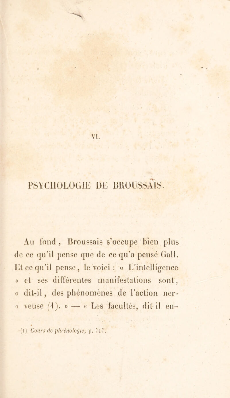 PSYCHOLOGIE DE BROUSSAIS. Au fond , Broussais s’occupe bien plus de ce qu’il pense que de ce qu’a pensé GalL Et ce qu’il pense, le voici : « L’intelligence « et ses différentes manifestations sont, « dit-il, des phénomènes de l’action ner- « veuse (]). » — « Les facultés, dit* il en- I) Cours de phrénologie, p. 717.