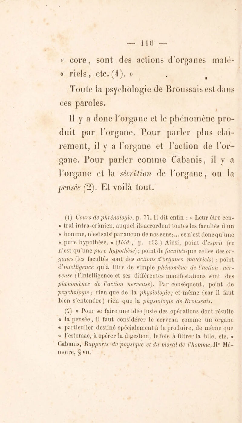 « eore, sont des actions d’organes molé- « riels , etc. (\ ). » Toute îa psychologie de Broussais est dans Il y a donc l'organe et le phénomène pro- duit par l’organe. Pour parler plus clai- rement, il y a l’organe et l’action de l’or- gane. Pour parler comme Cabanis, il y a l’organe et la sécrétion de l’organe, ou la pensée (2). Et voilà tout. (1) Cours de phrénologie, p. 77. Il dit enfin : « Leur èlre cen- « Irai intra-crânieh, auquel ils accordent toutes les facultés d’un « homme, n’estsaisi paraucun de nos sens;... cen’est donequ’une « pure hypothèse. » {Ibid., p. 163.) Ainsi, point d’esprit (ce n’est qu’une pare hypothèse) ; point de facultés que celles des or- ganes (les facultés sont des actions d'organes matériels) ; point d’intelligence qu’à titre de simple phénomène de l'action ner- veuse (l’intelligence et ses différentes manifestations sont des phénomènes de l'action nerveuse). Par conséquent, point de psychologie ; rien que de la physiologie ; et même (car il faut bien s’entendre) rien que la physiologie de Broussais. (2) « Pour se faire une idée juste des opérations dont résulte o la pensée, il faut considérer le cerveau comme un organe « particulier destiné spécialement à la produire, de même que « l’estomac, à opérer la digestion, le foie à filtrer la hile, etc. » Cabanis, Rapports du physique et du moral de l’homme, lIe Mé- moire, § vu.