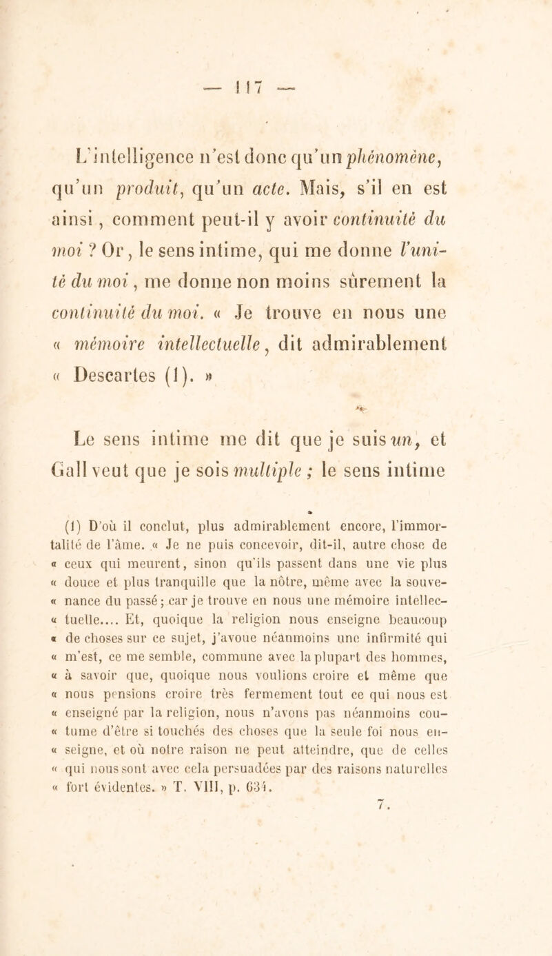 L'intelligence n’est donc qu’un phénomène, qu’un produit, qu’un acte. Mais, s’il en est ainsi , comment peut-il y avoir continuité du moi ? Or, le sens intime, qui me donne Vuni- té du moime donne non moins sûrement la continuité du moi. « Je trouve en nous une « mémoire intellectuelle, dit admirablement « Descaries (î). » Le sens intime me dit que je suis un, et Gall veut que je sois multiple ; le sens intime » (1) D’où il conclut, plus admirablement encore, l’immor- talité de l’âme. « Je ne puis concevoir, dit-il, autre chose de « ceux qui meurent, sinon qu’ils passent dans une vie plus « douce et plus tranquille que la nôtre, même avec la souve- « nance du passé; car je trouve en nous une mémoire intellec- « tuelle.... Et, quoique la religion nous enseigne beaucoup « de choses sur ce sujet, j’avoue néanmoins une infirmité qui « m’est, ce me semble, commune avec la plupart des hommes, « à savoir que, quoique nous voulions croire et même que « nous pensions croire très fermement tout ce qui nous est « enseigné par la religion, nous n’avons pas néanmoins cou- « tume d’être si touchés des choses que la seule foi nous en- « seigne, et où notre raison ne peut atteindre, que de celles « qui nous sont avec cela persuadées par des raisons naturelles fort évidentes. » T. VIII, p. 63i. «