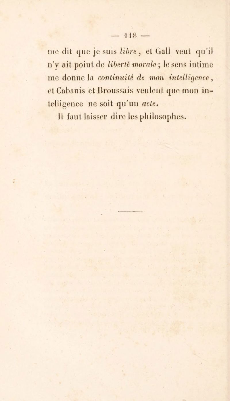 118 — me dit que je suis libre , et Gall veut qu’il n’y ait point de liberté morale ; le sens intime me donne la continuité de mon intelligence, et Cabanis et Broussais veulent que mon in- telligence ne soit qu’un acte. Il faut laisser dire les philosophes.