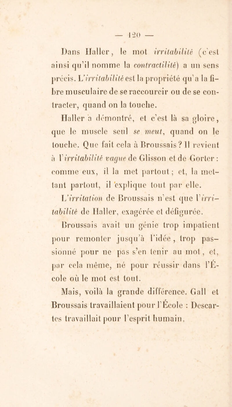 Dans Haller, le mot irritabilité (c'est ainsi qu’il nomme la contractilité) a un sens précis. L’irritabilité est la propriété qu’a la li- bre musculaire de se raccourcir ou de se con- tracter, quand on la touche. Haller a démontré, et céest là sa gloire, que le muscle seul se meut, quand on le touche. Que fait cela à Broussais? Il revient à 1irritabilité vague de Glisson et de Gorter : comme eux, il la met partout ; et, la met- tant partout, il explique tout par elle. U irritation de Broussais n’est que {irri- tabilité de Haller, exagérée et défigurée. Broussais avait un génie trop impatient pour remonter jusqu à l’idée, trop pas- sionné pour ne pas s’en tenir au mot, et, par cela meme, né pour réussir dans l’E- cole où le mot est tout. Mais, voilà la grande différence. Gall et Broussais travaillaient pour l’École : Descar- tes travaillait pour l’esprit humain,