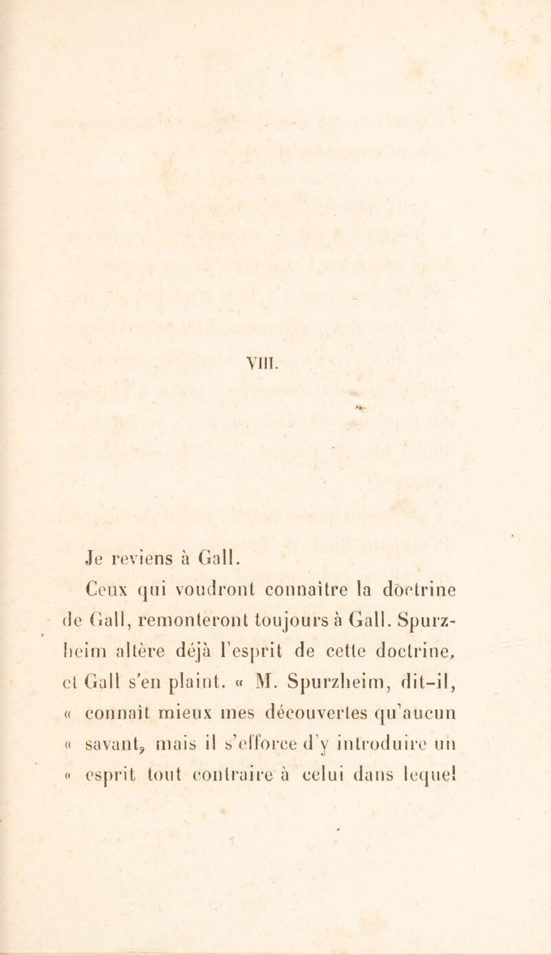 Je reviens à Gall. Ceux qui voudront connaître la doctrine de Gall, remonteront toujours à Gall. Spurz- heim altère déjà l’esprit de cette doctrine, et Gall s’en plaint. « M. Spurzheim, dit-il, « connaît mieux mes découvertes qu’aucun « savant* mais il s’efforce d’y introduire un « esprit tout contraire à celui dans lequel