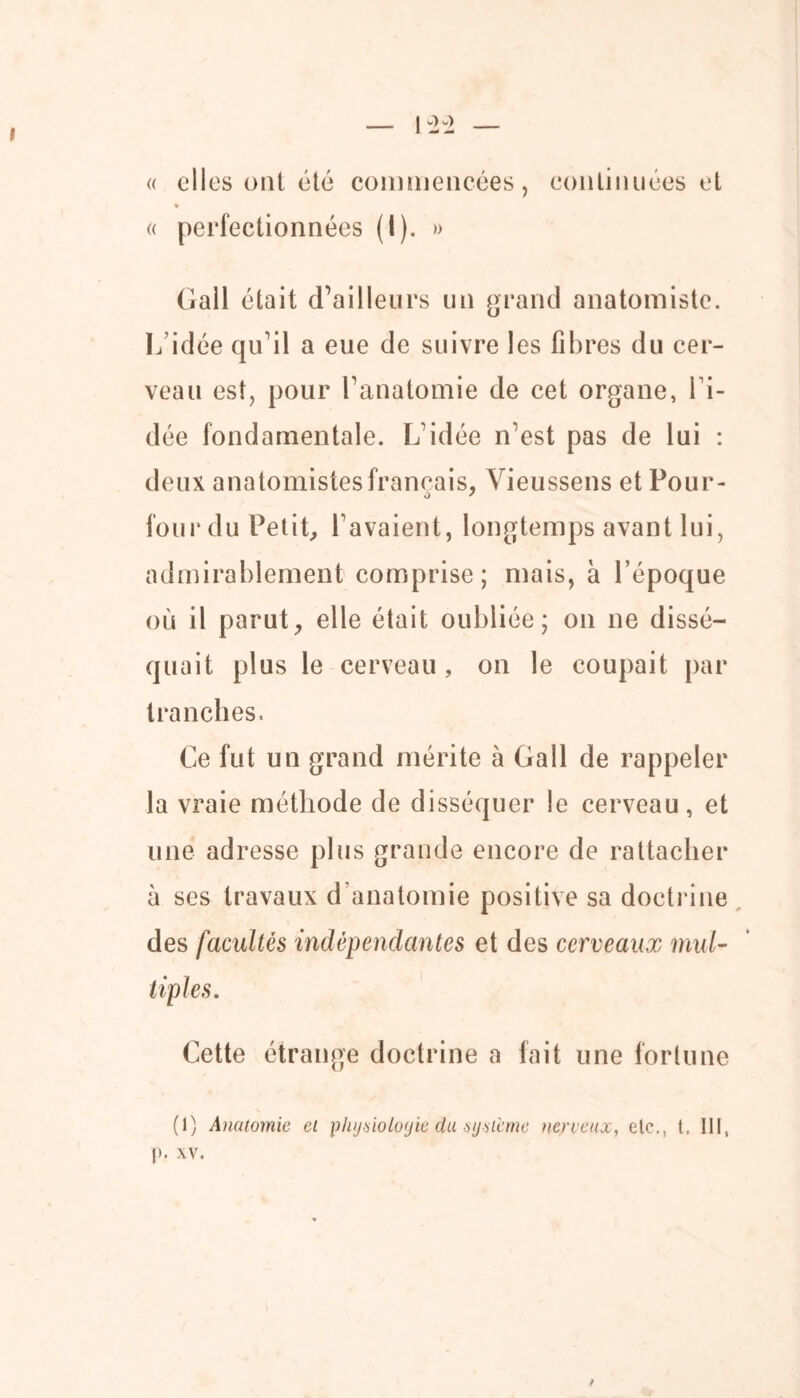 « elles ont été commencées, continuées et ♦ « perfectionnées (I). » Gall était d’ailleurs un grand anatomiste. L’idée qu’il a eue de suivre les fibres du cer- veau est, pour l’anatomie de cet organe, ri- dée fondamentale. L’idée n’est pas de lui : deux anatomistes français, Vieussens et Pour- four du Petit, l avaient, longtemps avant lui, admirablement comprise; mais, à l’époque où il parut, elle était oubliée; on ne dissé- quait plus le cerveau, on le coupait par tranches. Ce fut un grand mérite à Gall de rappeler la vraie méthode de disséquer le cerveau, et une adresse plus grande encore de rattacher à ses travaux d’anatomie positive sa doctrine des facultés indépendantes et des cerveaux mul- Cette étrange doctrine a fait une fortune (1) Anatomie et phjÿiolojie du sij-sicme nerveux, etc., t. 111, p. xv. t