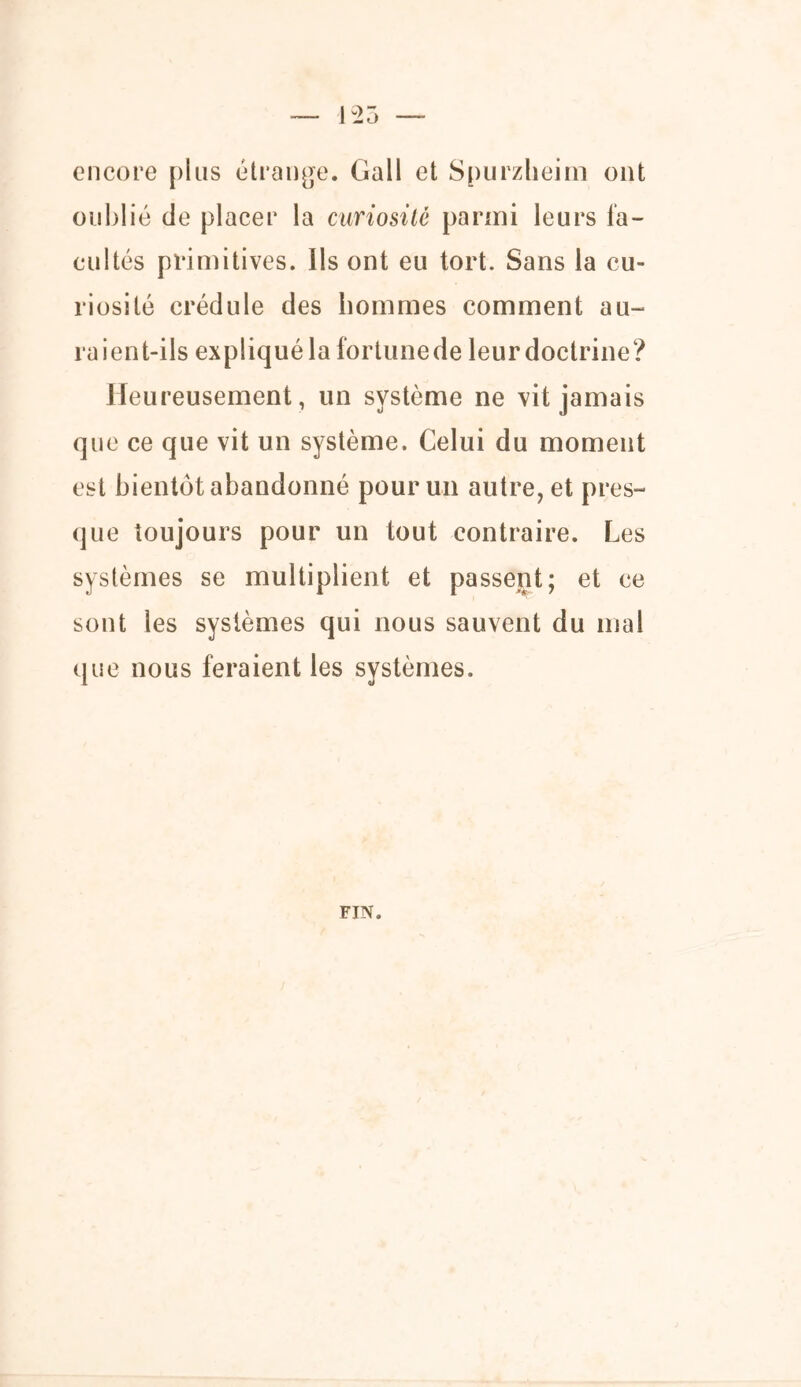 125 encore plus étrange. Gall et Spurzlieim ont oublié de placer la curiosité parmi leurs fa- cultés primitives. Ils ont eu tort. Sans la cu- riosité crédule des hommes comment au- raient-ils expliqué la fortunede leur doctrine? Heureusement, un système ne vit jamais que ce que vit un système. Celui du moment est bientôt abandonné pour un autre, et pres- que toujours pour un tout contraire. Les systèmes se multiplient et passent; et ce sont les systèmes qui nous sauvent du mal que nous feraient les systèmes. FIN.