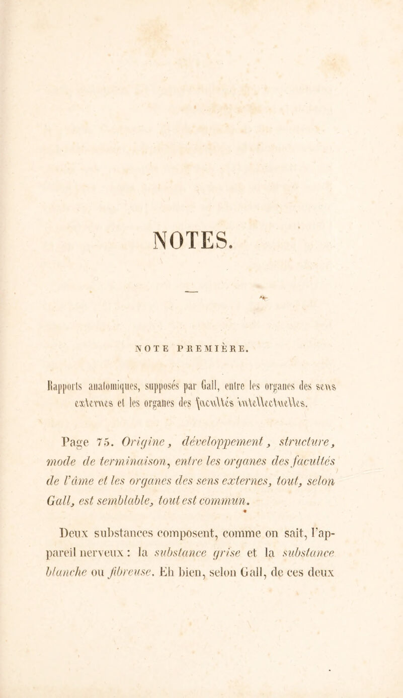 NOTES. M¥ NOTE PREMIÈRE. Rapports anatomiques, supposés par Gai!, entre les organes des se us exUms et les organes des \acu\Us \n\d\ec\ud\es. Page 75. Origine, développement, structure, mode de term inaison, entre les organes des facultés de Vâme et les organes des sens externes3 tout, selon Gallj est semblable, tout est commun. « Deux substances composent, comme on sait, l'ap- pareil nerveux : la substance grise et la substance blanche ou fibreuse. Eh bien, selon G ail, de ces deux