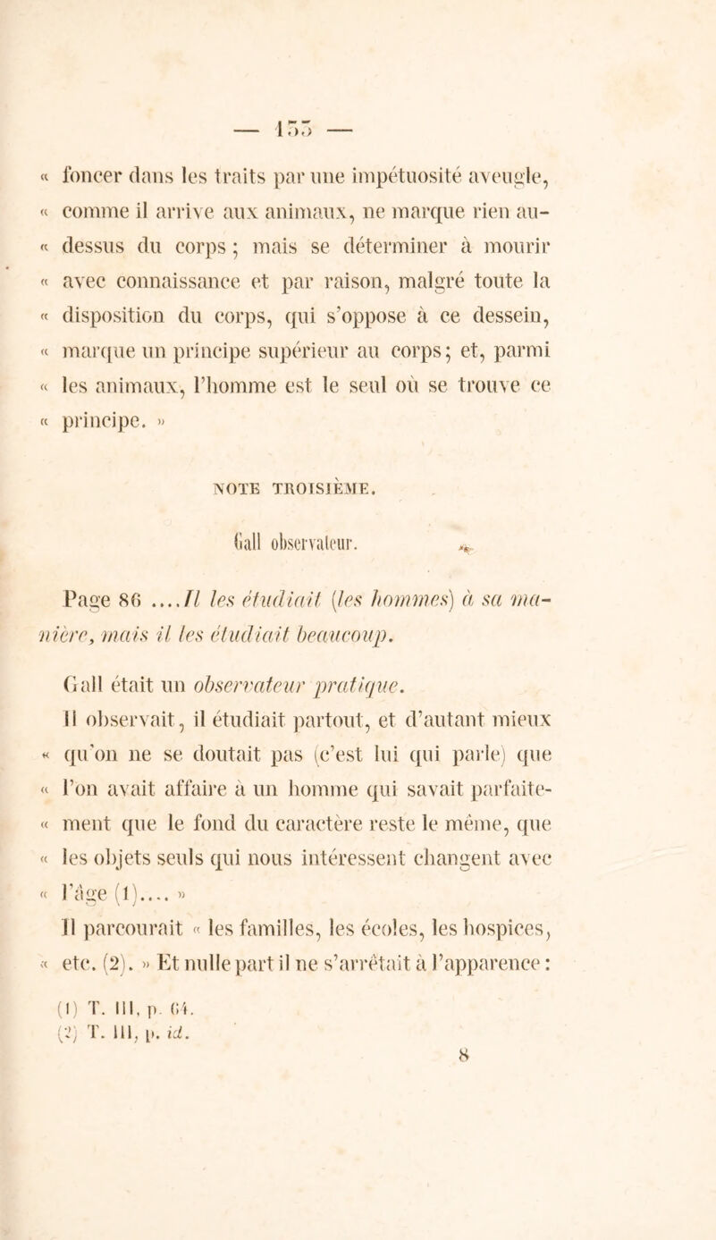 « foncer dans les traits par une impétuosité aveugle, « comme il arrive aux animaux, ne marque rien au- « dessus du corps ; mais se déterminer à mourir « avec connaissance et par raison, malgré toute la « disposition du corps, qui s'oppose à ce dessein, « marque un principe supérieur au corps; et, parmi « les animaux, l’homme est le seul où se trouve ce « principe. » NOTE TROISIEME, (îall observateur Page 80 ...Jl les étudiait (tes hommes) à sa ma- nière, mais it tes étudiait beaucoup. G ail était un observateur pratique. Il observait, il étudiait partout, et d’autant mieux « qu’on ne se doutait pas (c’est lui qui parie) que « l’on avait affaire a un homme qui savait parfaite- « ment que le fond du caractère reste le même, que « les objets seuls qui nous intéressent changent avec « l’âge (1).... » 11 parcourait « les familles, les écoles, les hospices, « etc. (2). Et nulle part il ne s’arrêtait à l’apparence : (1) T. III, p. 04. (2) T. 111, p. ici.