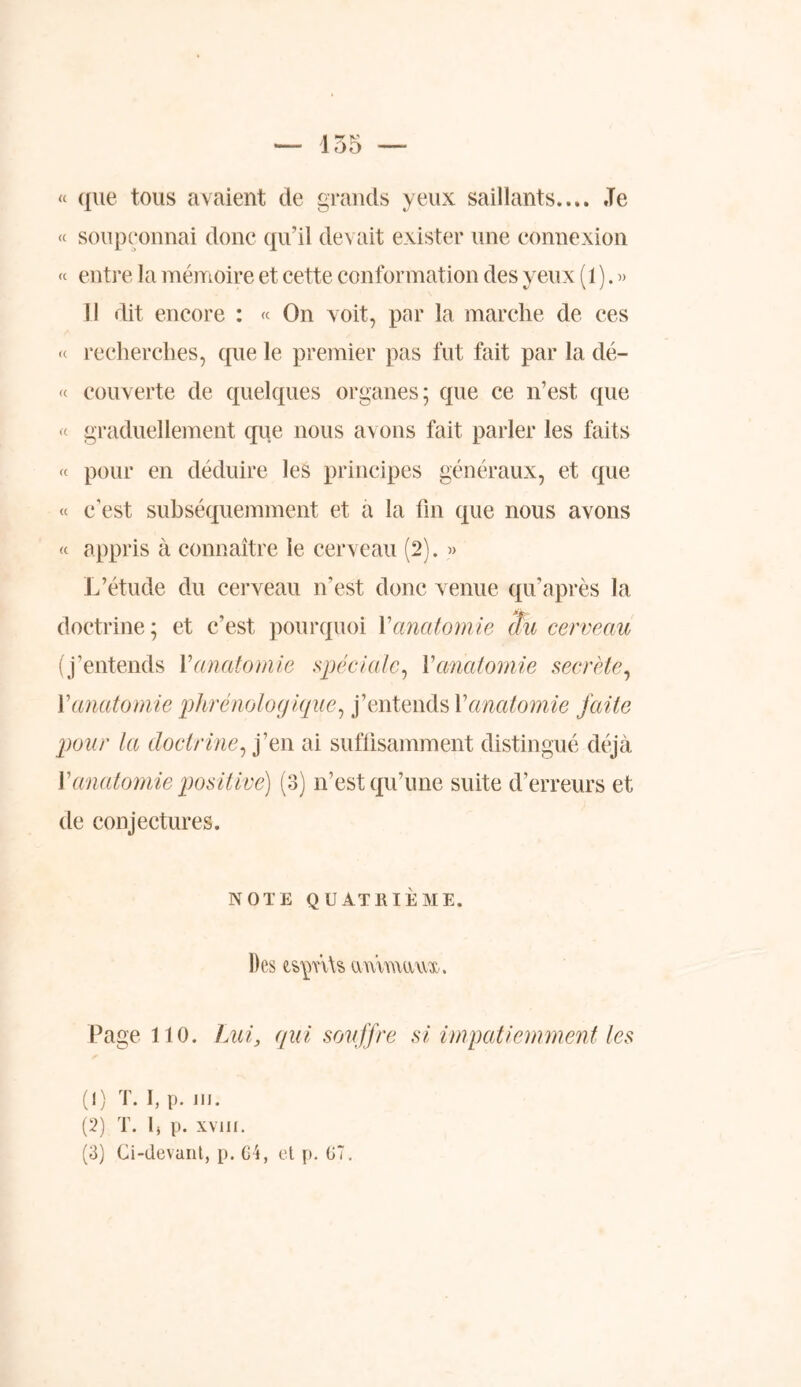 « que tous avaient de grands yeux saillants.... Je « soupçonnai donc qu’il devait exister une connexion « entre la mémoire et cette conformation des yeux (1 ). » 11 dit encore : « On voit, par la marche de ces « recherches, que le premier pas fut fait par la dé- « couverte de quelques organes; que ce n’est, que « graduellement que nous avons fait parler les faits « pour en déduire les principes généraux, et que « c’est subséquemment et a la fin que nous avons « appris à connaître le cerveau (2). » L’étude du cerveau n’est donc venue qu’après la doctrine; et c’est, pourquoi Y anatomie du cerveau (j’entends Y anatomie spéciale, Y anatomie secrète, Yanatomie phrénologique, j’entends Yanatomie faite pour la doctrine, j’en ai suffisamment distingué déjà Y anatomie positive) (3) n’est qu’une suite d’erreurs et de conjectures. NOTE QUATRIÈME. Des ammawx. Page 110. Lui, qui souffre si impatiemment les (1) T. I, p. m. (2) T. fi p. xviil. (3) Ci-devant, p. G4, et p. G7.