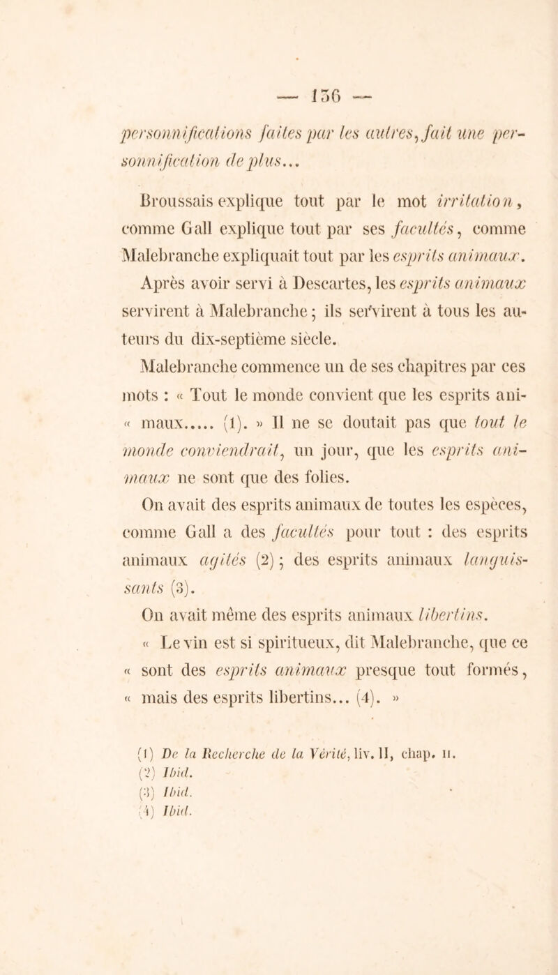 personnifications faites par les autres, fait une pri- son nijication de plus... Broussais explique tout par le mot irritation, comme G ail explique tout par ses facultés, comme Malebranche expliquait tout par les esprits animaux. Après avoir servi à Descartes, les esprits animaux servirent à Malebranche ; ils servirent à tous les au- teurs du dix-septième siècle. Malebranche commence un de ses chapitres par ces mots : « Tout le monde convient que les esprits ani- « maux (1). « H ne se doutait pas que tout le monde conviendrait, un jour, que les esprits ani- maux ne sont que des folies. On avait des esprits animaux de toutes les espèces, comme Gall a des facultés pour tout : des esprits animaux agités (2) ; des esprits animaux languis- sants (3). On avait même des esprits animaux libertins. « Levin est si spiritueux, dit Malebranche, que ce « sont des esprits animaux presque tout formés, « mais des esprits libertins... (4). » (1) De la Recherche de la Vérité, liv. II, chap. n. (2) Ibid. (3) Ibid. (4) Ibid.