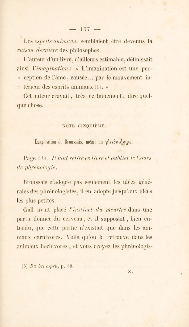 ti i Les esprits animaux semblaient être devenus la raison dernière des philosophes. L’auteur d’un livre, d’ailleurs estimable, définissait ainsi Y imagination : L’imagination est une per- « ception de l’âme, causée... par le mouvement in- « térieur des esprits animaux (1). » Cet auteur croyait, très certainement, dire quel- que chose. NOTE CINQUIÈME. Exagération de Broussais, même en \i\ivm\oWu. Page 1IL H faut retire ce livre et oublier le Cours de phrénologie, Broussais n’adopte pas seulement les idées géné- rales des phrénologistes, il en adopte jusqu’aux idées les plus petites. Gall avait placé /’instinct du meurtre dans une partie donnée du cerveau, et il supposait, bien en- tendu, que cette partie n’existait que dans les ani- maux carnivores. \ oilà qu’on la retrouve dans les animaux herbivores , et vous croyez les phrénologis- «.
