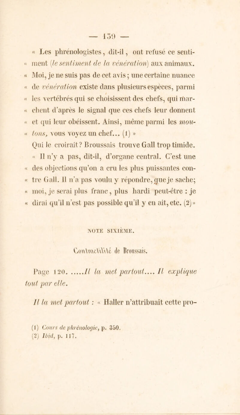 « Les phrénologistes, dit-il, ont refusé ce senti- « ment [le sentiment de la vénération) aux animaux. « Moi, je ne suis pas de cet avis ; une certaine nuance « de vénération existe dans plusieurs espèces, parmi t « les vertébrés qui se choisissent des chefs, qui mar- « client d’après le signal que ces chefs leur donnent « et qui leur obéissent. Ainsi, même parmi les mou- « tons, vous voyez un chef... (1) » Qui le croirait ? Broussais trouve Gall trop timide. « Il n’y a pas, dit-il, d’organe central. C'est une « des objections qu’on a cru les plus puissantes con- « tre Gall. II n’a pas voulu y répondre, que je sache; « moi, je serai plus franc, plus hardi peut-être : je « dirai qu’il n’est pas possible qu’il y en ait, etc. (2)» ÎSOTE SIXIÈME. ConimcViYiU de Broussais. Page 120 Il la met partout.... Il explique tout par elle. Il la met partout ; « Haller n’attribuait cette pro- (1) Cours de phrénologie, p. 350. (2) Ibid, p. 117.