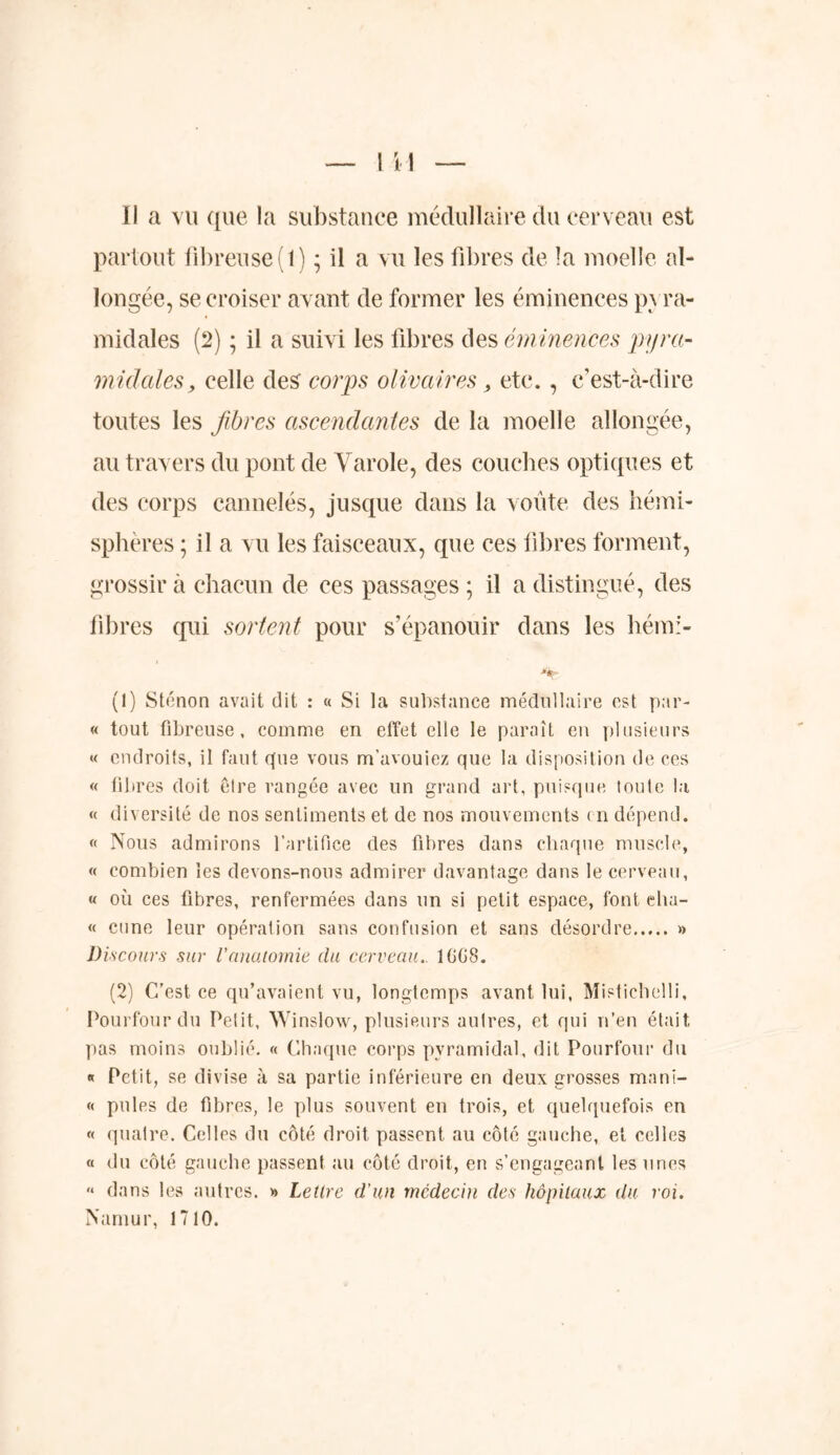 partout fibreuse (1) ; il a vu les fibres de la moelle al- longée, se croiser avant de former les éminences p\ ra- midales (2) ; il a suivi les fibres des éminences pyra- midales, celle des corps olivâtres , etc., c’est-à-dire toutes les fibres ascendantes de la moelle allongée, au travers du pont de Varole, des couches optiques et des corps cannelés, jusque dans la voûte des hémi- sphères ; il a vu les faisceaux, que ces fibres forment, grossir à chacun de ces passages ; il a distingué, des fibres qui sortent pour s’épanouir dans les hém> **r (1) Sténon avait dit : « Si la substance médullaire est par- « tout fibreuse, comme en effet elle le paraît en plusieurs « endroits, il faut que vous m’avouiez que la disposition de ces « fibres doit être rangée avec un grand art, puisque toute la « diversité de nos sentiments et de nos mouvements en dépend. « Nous admirons l’artifice des fibres dans chaque muscle, « combien les devons-nous admirer davantage dans le cerveau, « où ces fibres, renfermées dans un si petit espace, font eha- « cune leur opération sans confusion et sans désordre » Discours sur Vanatomie du cerveau.. 1GG8. (2) C’est ce qu’avaient vu, longtemps avant lui, Mistichelli, Pourtour du Petit, Winslow, plusieurs autres, et qui n’en était pas moins oublié. « Chaque corps pyramidal, dit Pourtour du « Petit, se divise à sa partie inférieure en deux grosses mani- « pôles de fibres, le plus souvent en trois, et quelquefois en « quatre. Celles du côté droit passent au côté gauche, et celles « du côté gauche passent au côté droit, en s’engageant les unes « dans les autres. » Lettre d'un médecin des hôpitaux du roi. Naniur, 1710.