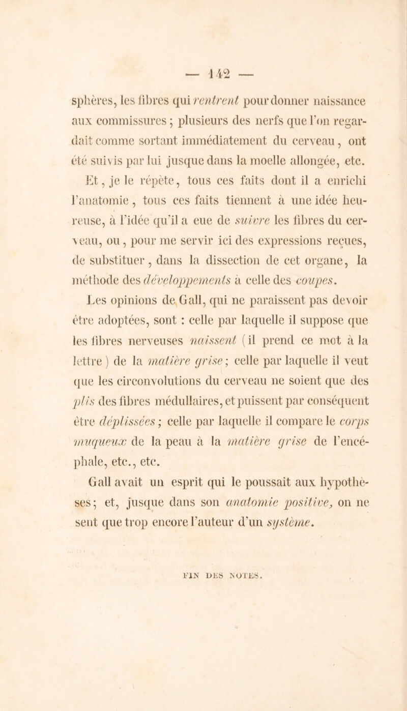 — 442 — sphères, les fibres qui rentrent pour donner naissance aux commissures ; plusieurs des nerfs que l'on regar- dait comme sortant immédiatement du cerveau , ont été suivis par lui jusque dans la moelle allongée, etc. Et, je le répète, tous ces faits dont il a enrichi l’anatomie, tous ces faits tiennent à une idée heu- reuse, à l’idée qu'il a eue de suivre les libres du cer- \eau, ou, pour me servir ici des expressions reçues, de substituer, dans la dissection de cet organe, la méthode des développements a celle des coupes. Les opinions de G ail, qui ne paraissent pas de\oir être adoptées, sont : celle par laquelle il suppose que les libres nerveuses naissent ( il prend ce mot à la lettre) de la matière grise; celle par laquelle il veut que les circonvolutions du cerveau 11e soient que des plis des libres médullaires, et puissent par conséquent être déplissées ; celle par laquelle il compare le corps :muqueux de la peau à la matière grise de l’encé- phale, etc., etc. G ail avait un esprit qui le poussait aux hypothè- ses; et, jusque dans son anatomie positive, on ne sent que trop encore l’auteur d'un système. FIN DES NOTES.