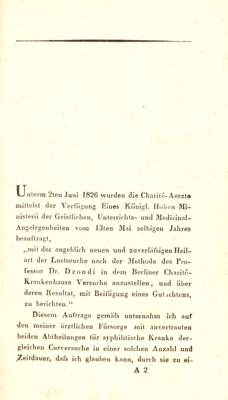 tj nterra 2ten Juni 1826 wurden die Charile-Aerzte miltelst der A erfiigung Eines Konigl. Holien Mi- nisterii der Geistlicheu, Unterriclils- und Medicinal- Angelegeuheiten voin 13leu Mai selbigen Jalires beauflragt, ,,init der angeblich neuen und zuverlafsigen Heil- art der Luslseuche nacht der Melhode des Pro¬ fessor Dr. Dzondi in dem Berliner Charile- Krankenhause Versuche anzustellen, und iiber deren Resullat, mil Beifiigung eines Gul ichlens, zu bericliten.“ Diesem Auflrage geinafs unternahm ich auf den ineiner arzllichen Fiirsorge init anverlrauten beiden Abtheilungen fiir syphililische Kranke der- gleichen Curversuclie in einer solchen Anzalil und Zeildauer, dafs ich glauben kann, durch sie zu ei- A 2
