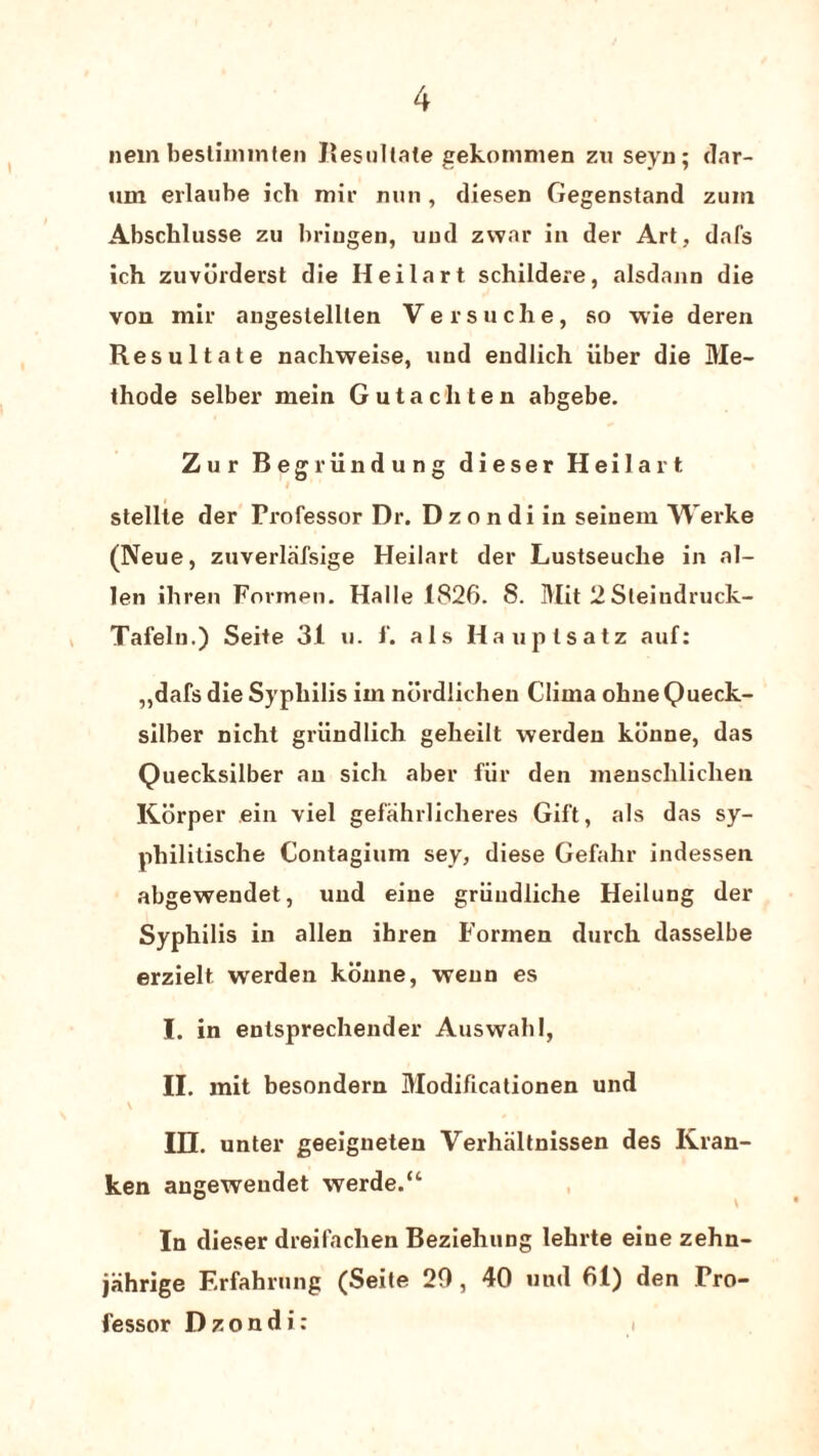 nem bestiimnten Resultate gekonunen zu seyn; dar- urn erlaube ich mir nun, dlesen Gegenstand zum Abschlusse zu briugen, und zvvar in der Art, dafs ich zuvorderst die Heilart schildere, alsdann die von mir angeslellten Versuche, so wie deren Resultate nachweise, und endlich iiber die Me- thode selber mein Guta elite n abgebe. Zur Begriindung dieser Heilart stellle der Professor Dr. Dzondi in seinem Werke (Neue, zuverlafsige Heilart der Lustseuclie in al¬ ien ihren Formen. Halle 1826. S. Mit 2 Sleindruck- Tafeln.) Seite 31 u. f. als Hauptsatz auf: ,,dafs die Syphilis im nordlichen Clima ohneQueck- silber nicht griindlich geheilt werden konne, das Quecksilber an sich aber fiir den menschlichen Korper ein viel gefahrlicheres Gift, als das sy- philitische Contagium sey, diese Gefahr indessen abgewendet, und eine griiudliche Heilung der Syphilis in alien ihren Formen durch dasselbe erzielt werden konne, weun es I. in entsprechender Auswahl, II. mit besondern Modificationen und in. unter geeigneten Verhiiltnissen des Kran- ken augewendet werde.“ In dieser dreifachen Beziehung lehrte eine zehn- jahrige Erfahrung (Seite 20, 40 und 61) den Pro¬ fessor Dzondi: