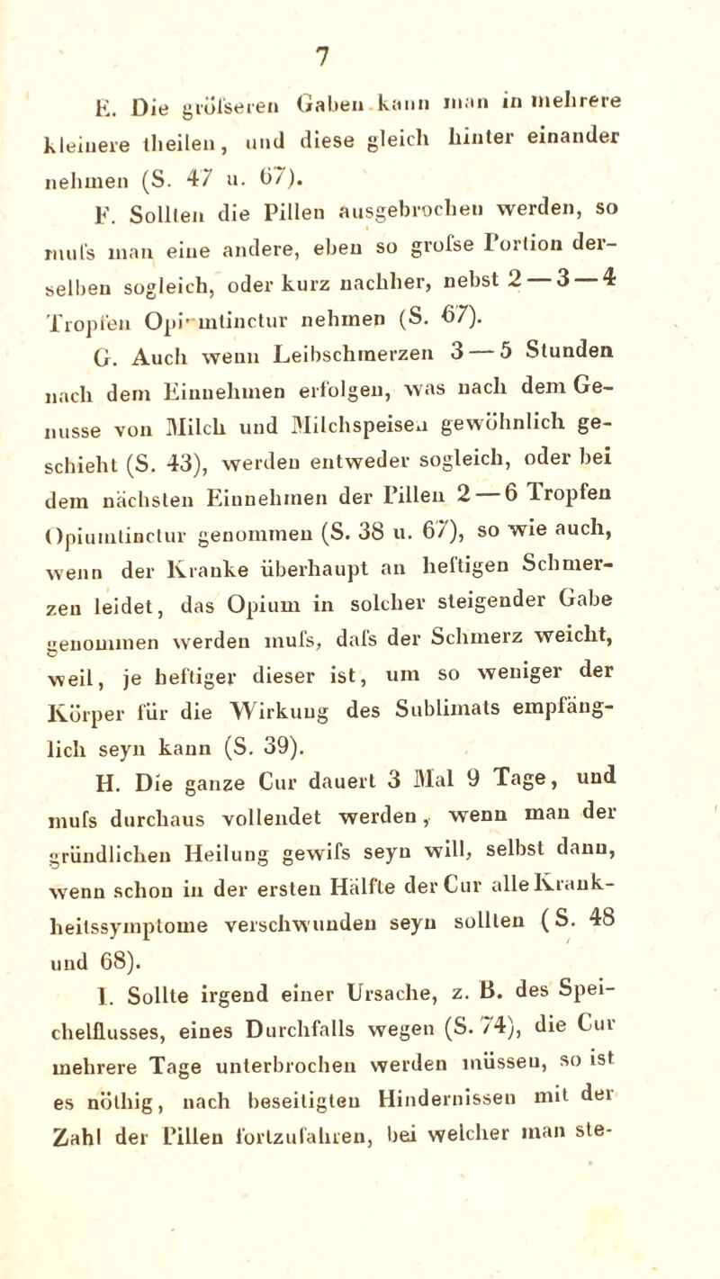 K. Die grofseren Gabeu kann man in melirere Klein ere theilen, und diese gleicli liinter einander nehmen (S. 47 u. 07). F. Solllen die Pillen ausgebrocheu werden, so mill's man eine andere, ebeu so gi’olse lorlion der- selbeu sogleich, oder kurz nacbber, nebst 2 3 4 Tropfen Opi-mlinctur nebmen (S. 07). G. Audi wenn Leibschmerzen 3 5 Stunden nadi deni Einuehnien erfolgen, was nacli deni Ge- nusse von Milch und Milchspeisen gewohnlich ge- schieht (S. 43), werden entwedev sogleich, oder bei dem nachsten Eiunelunen der Fillen 2 6 Iropfen Opiuintinctur genoinmen (S. 38 u. 67), so wie auch, wenn der Kranke liberhaupt an lieltigen Sclmier- zen leidet, das Opium in soldier sleigender Gabe genounnen werden muls, dais der Scbmerz weiclit, weil, je hef'tiger dieser ist, urn so weniger der Korper fur die Wirkuug des Sublimats empfang- licli seyn kann (S. 39). H. Die ganze Cur dauert 3 Mai 9 Tage, und mufs durchaus vollendet werden, wenn man der griindlichen Heilung gewifs seyn wilb selbst danu, wenn schou in der ersten Halfte der Cur allelvrank- heilssymptome verschwundeu seyn solllen (S. 48 und 68). I. Sollte irgend einer Ursache, z. B. des Spei- chelflusses, eines Durcbfalls wegen (S. 74), die Cur melirere Tage unterbrocben werden miisseu, so ist es noting, nach beseitigteu Hindernissen mil dei Zahl der Fillen I'orlzufahren, bei welclier man ste-