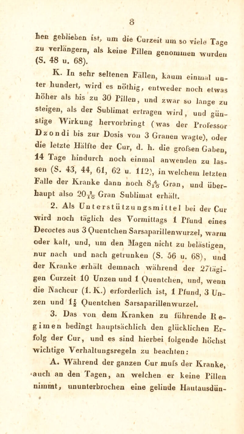 len gehlieben ist, um die CWzeit um so yiele Tage 2“ TerISnS«D, als keiue Pillen genomwen warden (S. 48 u. 68). K- In sehr seltenen Fallen, kaum einmal un- ter hundert, wird es nothig, entweder noth el was hoher als bis z« 30 Pillen, und zwar so lange zu ste.gen, als der Sublimat ertragen wird , und giin- slige Wirkung hervorbringt (was der Professor Dzondi bis zur Dosis von 3 Granen wagle), oder die lelzte Halfte der Cur, d. h. die grofsen Gabeu, 14 Tage hindurch noch einraal anweuden zu las- sen (S. 43, 44, 61, 62 u. 112), in welchem letzten Falle der Kranke danu nocli 8±% Gran, und iiber- haupt also 2O/0 Gran Sublimat erhalt. 2. Als CJnterstiitzungsmittel bei der Cur wlrd noch taglich des Vormittags 1 Pfund eines Decodes aus 3 Quenlchen Sarsaparillenwurzel, warm oder kail, und, um den IVIagen nicht zu belastigen, nur nach und nach gelrunken (S. 56 u. 68), und der Kranke erhalt demnach wahrend der 27la»i- gen Curzeit 10 Unzen und 1 Quenlchen, und, weun die Nachcur (1. K.) erforderlich ist, 1 Pfund, 3 Un¬ zen und If Quentcheu Sarsaparillenwurzel. 3. Das von deni Kranken zu fiihrende II e- giinen bedingt hauplsachlich den gliicklichen Er- folg der Cur, und es sind hierbei folgeude liochst wichtige Verhallungsregeln zu beachlen: A. Wahrend der ganzeu Cur mill's der Kranke, •auch an den Tagen, an welchen er keine Pillen nimrnt, ununterbrocheu eiue geliude Haulausdiin- #