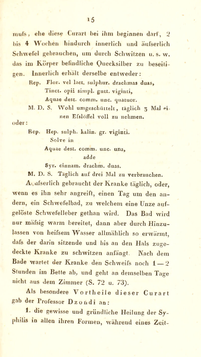 nml's, ehe iliese Curarl bei ilun beginnen darf, 2 bis 4 Wochen hindurch innerlich und aufserlich Schwefel gebrauclien, um durcli Schwitzen u. s. vv. das im Rdrper belijidliclie Quecksilber zu beseili- gen. Innerlich erhalt derselbe entweder: Rep. Flor. vel lact. sulphur, drachmas duas, Tinct. opii simpl. gutt. viginti. Aquae dest. comm. unc. quatuor. I\l. D. S. Wohl umgeschiittelt, taglich 3 MaJ <*i nen EfslofFel voll zu nclimen. oder: Rep. Hep. sulph. halin. gr. viginti. Solve in Aquae dest. comm, unc- una, adde Syr. cinnam. drachm, duas. M. D. S. Taglich auf drei Mai zu verbrauchen. Avufserlich gebraudit der Kranke taglich, oder, \venu es ihn sehr angreifl, einen Tag um den an- dern, ein Schwefelbad, zu welchern eine Unze auf- geloste Schwefelleber gethan wild. Das Bad wild uur mafsig warm bereilet, dann aber durch Hinzu- lassen von heifsem Wasser allmahlich so erwiirmt, dafs der darin sitzende und bis an den Hals zuge- deckte Kranke zu schwilzen anfangt. Kadi dein Bade warlel der Kranke den Schweifs noeh 1 — 2 Slunden im Bette ab, und geht an demselben Tage nicht aus dem Zimmer (S. 72 u. 73). Als besondere Vortheile dieser Curart gab der Professor Dzondi an: 1. die gewisse und griindliche Heilung der Sy¬ philis in alien ihren Forinen, walueud eines Zeit-