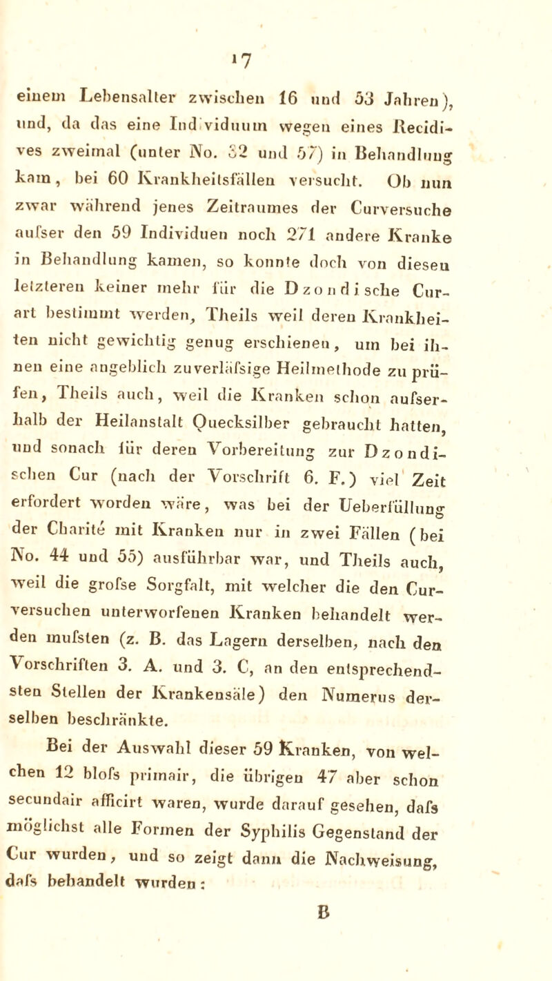 *7 eiuem Lebensalter zwischen 16 und 53 Jahren), und, da das eine Ind viduum wegen eines Recidi- ves zweimal (unter No. S2 und 57) in Behandluu kain, bei 60 Krankheilsfallen versucht. Ob nun zwar wahrend jenes Zeitramnes der Curversuche aufser den 59 Individuen noch 271 andere Kranke in Behandlung kamen, so konnte doch von diesen lelzteren keiner mehr i'iir die Dzondische Cur- art bestimmt werden, Theils weil dereu Krankliei- ten nicht gewichtig genug erscliieneu, uin bei ih- neu eine angeblich zuverliifsige Heilinelhode zu prii— fen, Theiis auch, weil die Kranken sclion aufser- lialb der Heilanstalt Ouecksilber gebrauelit batten, and sonach iiir deren Vorbereitung zur Dzondi- sclien Cur (nach der Yorschrift 6. F.) vie! Zeit erfordert worden ware, was bei der Ueberl'iillun°- der Cbarite init Kranken nur in zwei Fallen (bei No. 44 und 55) ausfiihrbar war, und Theils auch, weil die grofse Sorgfalt, mit welcher die den Cur- versuchen unterworfenen Kranken behandelt wer- den inufsten (z. B. das Lagern derselben, nach den ^ orschriften 3. A. und 3. C, an den enlsprechend- sten Slellen der Krankensale) den Numerus der- selben beschrfinkte. Bei der Auswahl dieser 59 Kranken, von wel- chen 12 blofs priinair, die iibrigeu 47 aber schon secundair afficirt waren, wurde darauf gesehen, dafs moglichst alle Formen der Syphilis Gegensland der Cur wurden, und so zeigt dann die Nachvyeisung, dafs behandelt wurden : B