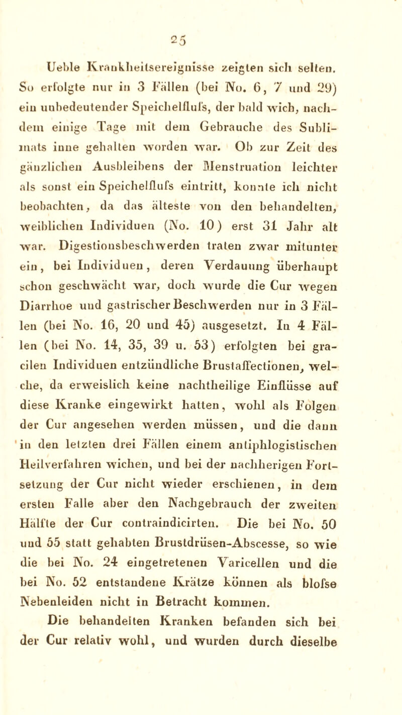 Uelde Krankheilsereiguisse zeiglen sich selten. So eri'olgte nur in 3 Fallen (bei No. G, 7 und 29) eiu uubedeuteuder Speiclielflul's, der bald wich, nach- dem einige Tage init dein Gebrauche des Subli- inats iune gehalten worden war. Ob zur Zeit des ganzliclien Ausbleibens der Menstruation leichter als sonst ein Speichelflufs einlritt, konnle icli niclit beobachten, da das altesle von den behandelten, weiblichen Iudividuen (No. 10) erst 31 Jalir alt war. Digesliousbeschwerden traten zwar mitunter eiu, bei Iudividuen, dereu Verdauung iiberhaupt schou geschwiicht war, doch wurde die Cur wegen Diarrlioe und gastriscker Beschwerden nur in 3 Fal¬ len (bei No. 1G, 20 und 45) ausgesetzt. In 4 Fal¬ len (bei No. 14, 35, 39 u. 53) erfolgten bei gra- cileu Iudividuen entziindliche BrustalTeclionen, wel- clie, da erweislich keine uachtheilige Einlliisse auf diese Kranke eingewirkt liatten, wohl als Folgen der Cur angesehen werden miisseu, und die daun in den letzleu drei Fallen einein antiphlogistischen Heilverfabreu wicheu, und bei der uachherigen Forl- selzung der Cur niclit wieder erscbienen, in dem ersteu Falle aber den Nachgebrauch der zweiten Halite der Cur contraindicirten. Die bei No. 50 uud 55 statt gehablen Brustdriisen-Abscesse, so wie die bei No. 24 eingetretenen Varicellen und die bei No. 52 enlslaudene Kratze konnen als blofse Nebenleiden niclit in Betracht koinuien. Die behandeiten Kranken befauden sich bei der Cur relativ wohl, und wurden durch dieselbe