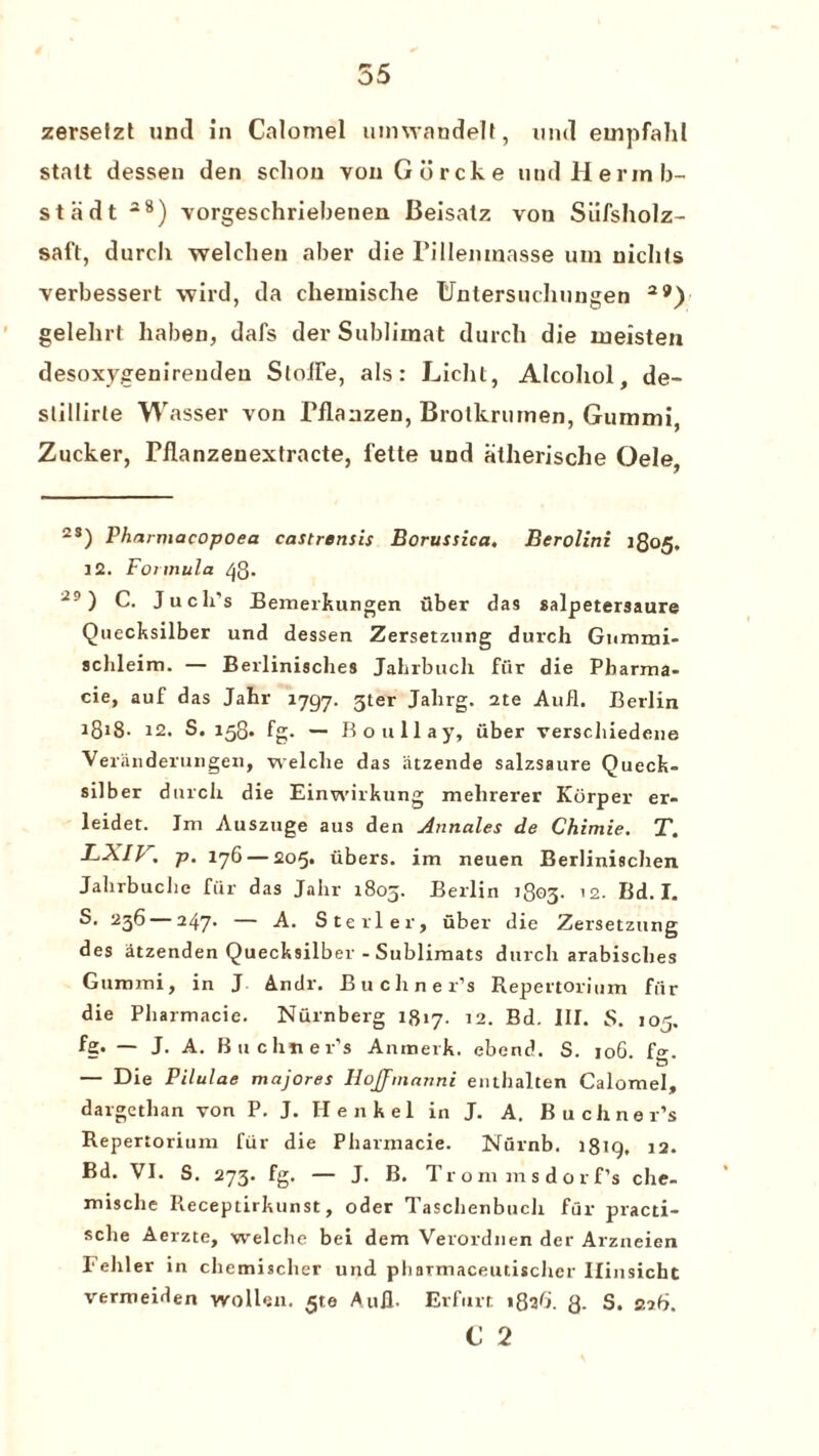 zersetzt unci in Calomel umwandelt, und empfahl stalt dessen den schou vouGorcke und Herin li¬ st a dt 28) vorgeschriebenen Beisatz von Siilsholz- saft, durcli welchen aber die l’iHemnasse um uichts verbessert wil’d, da chemische Untersuchnngen 29) gelehrt liaben, dafs der Sublimat durch die uieisten desoxygenireudeu StoflTe, als: Licht, Alcohol, de- slillirle Wasser von Manzen, Brotkrumen, Giimmi, Zucker, Pflanzenexfracte, felte und atherische Oele, 2S) Pharmacopoea castrensis Borussica. Berolini 1805. 32. Formula 48* 29 ) C. Ju cli’s Bemerkungen fiber das salpetersaure Quecksilber und dessen Zersetznng durch Gummi- schleim. — Berlinisclies Jahrbuch fiir die Pbarma- cie, auf das Jahr 1797. 3ter Jahrg. 2te Aufl. Beilin 18C8- 32. S. 158. fg. — Bo nil ay, fiber verscluedene Veriinderungen, welclie das litzende salzsaure Queck¬ silber durch die Einwirkung mehrerer Korper er- leidet. Im Auszuge aus den Annales de Chimie. T. B-.XIV. p. 176 — 205. fibers, im neuen Berlinischen Jahrbuche fiir das Jahr 1805. Berlin 1803- ’2. Bd. I. S. 236 247* A. Sterler, fiber die Zersetznng des iitzenden Quecksilber - Sublimats durch arabisches Gummi, in J Andr. Buchner’s Repertorium fiir die Pharmacie. Nurnberg 1817. 12. Bd. III. S. 105. fg* — J- A. Buchner’s Anmerk. ebend. S. 106. f». • & — Die Pilulae majores HoJJmavni enthalten Calomel, dargethan von P. J. Henkel in J. A. Buchner’s Repertorium fur die Pharmacie. Nurnb. 1819. 12. Bd. VI. S. 273. fg. — J. B. Trom msdorfs che¬ mische Pieceptirkunst, oder Taschenbuch fur practi- sche Aerzte, welche bei dem Verordnen der Arzneien Fehler in chemischer und pharmaceutischer Ilinsicht vermeiden wollen. ^te Aufl. Erfurt 182b. 8- S. 22b. <J 2