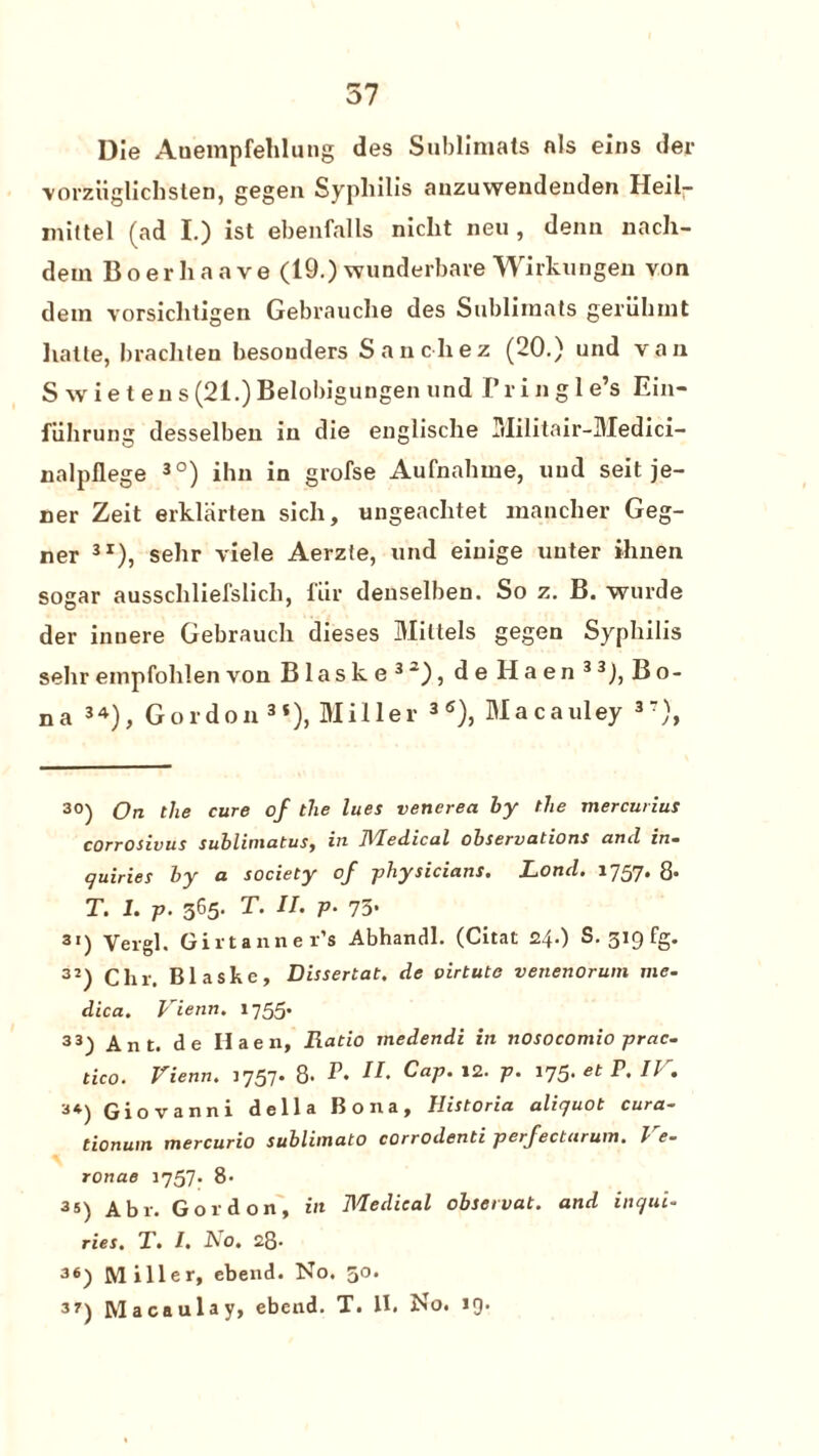57 Die Auempfehlung des Sublimats als eins der vorziiglichsten, gegen Syphilis anzuwendenden Heil- mittel (ad I.) ist ebenfalls niclit neu , denn nacli- dein Boerhaave (19.) wunderbare Wirkungen von detn vorsichtigen Gebrauche des Sublimats geriihmt liatte, brachten besouders Sanchez (20.) und van S w i e t en s (21.) Belobigungen und I* r i n g 1 e’s Ein- fiihrung desselben in die englische Militair-Medici- nalpflege * * 3°) ihn in grofse Aufnahme, und seit je- ner Zeit erklarten sich, ungeachtet mancher Geg- ner 3r), sehr viele Aerzte, und eiuige uuter ihnen sogar ausschliefslich, fur deuselben. So z. B. wurde der innere Gebrauch dieses Millels gegen Syphilis sehr empfohlen von Blaske32), de Haen 33), Bo¬ na 34), Gordon3*), Miller 3 <s), Macauley 3?), 30) On the cure of the lues venerea ly the mercurius corrosivus sublimatuSy in JVledicul observations and in¬ quiries ly a society of -physicians. Rond. 1757. 8. T. 1. p. 365. T. II. p• 75- 31) Vergl. Givtanner’s Abhandl. (Citat 24.) S. 319 fg. 3J) Chr. Blaske, Dissertat. de virtute venenorum me- dica. I ienn. 1755* 33) Ant. de Haen, Ratio medendi in nosocomio prac- tico. Vienn. 1757. 8. E. II. Cap. 12. p. 175. etY.IV. Giovanni della Bona, Ilistoria aliquot cura- tionum mercurio sublimato corrodenti perfectarum. Ve- ronae 1757. 8- 3«) Abr. Gordon, in Medical observat. and inqui¬ ries. T. I. No. 28- 36) Miller, ebend. No. 30.