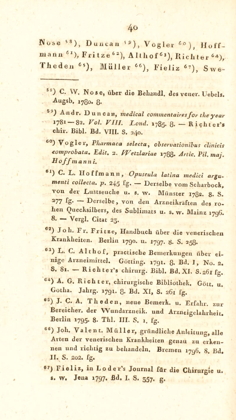4° JVut>e s3), Duucau 5S), Vogler Co)) Hoff- uiann 6l), Fritze62), Allliof63), Richter 6*), Thedeu 6’), Muller 66), Fieliz 67), Swe- ) C. W. Nose, liber die Behandl, des vener. Uebels. Augsb, 1780. 8- ) Andr. Duncan, medical commentairesfor the year 1781 82. Vol. VIII. Load. 1785. 8. — R i ph t er’s chir. Bibl. Bd. VIII. S. 240. ) Vo g lei, Pharmaca selecta, observationibus clinicis comprobata, Edit, 2. Wetzlariae 1788- Artie. Pil, maj. Hoff m anni. 1 h/. Hoffmann, Clpuscula latina tnedici argu¬ ment! collecta. p. 245 fg. — Derselbe vom Scharbock, von der Lustseuche u. s. w. Munster 1782. 8- S. 277 fg- ~ Derselbe, von den Arzneikraften des ro- hen Quecksilbers, des Sublimats u. s. w. Mainz 1706. 8. —■ Vergl. Citat 25. ) Job. Fi. Fritze, Handbuch uber die venerischen Krankheiten. Berlin 1790. u. 1797. 8. S. 258. °3) L. C. Althof, practische Bemerkungen fiber ei- nige Arzneimittel. Gutting. 1791. 8. Bd. I, No. 2. S. 81. — Richter’s cliirurg. Bibl. Bd.XI. S.261 fo-. C4) A, G. Richter, chirurgische Bibliothek, Gott, u. Gotha. Jahrg. 1791. 3. Bd. XI, S. 261 fg. *5) J. C. A. Theden, neue Bemerk. u. Erfahr. zur Bereicher. der Wundarzneik. und Arzneigelahrheit. Berlin 1795. 8. Thl. III. S. 1. fg. 60) Joh. Valent. M filler, griindliche Anleitung, alle Arten der venerischen Krankheiten genau zu erken- nen und riclnig zu behandeln. Bremen i7y6. 8. Bd. II. S. 202. fg. 8 7) Fieliz, in Loders Journal fflr die Chirurgie u.