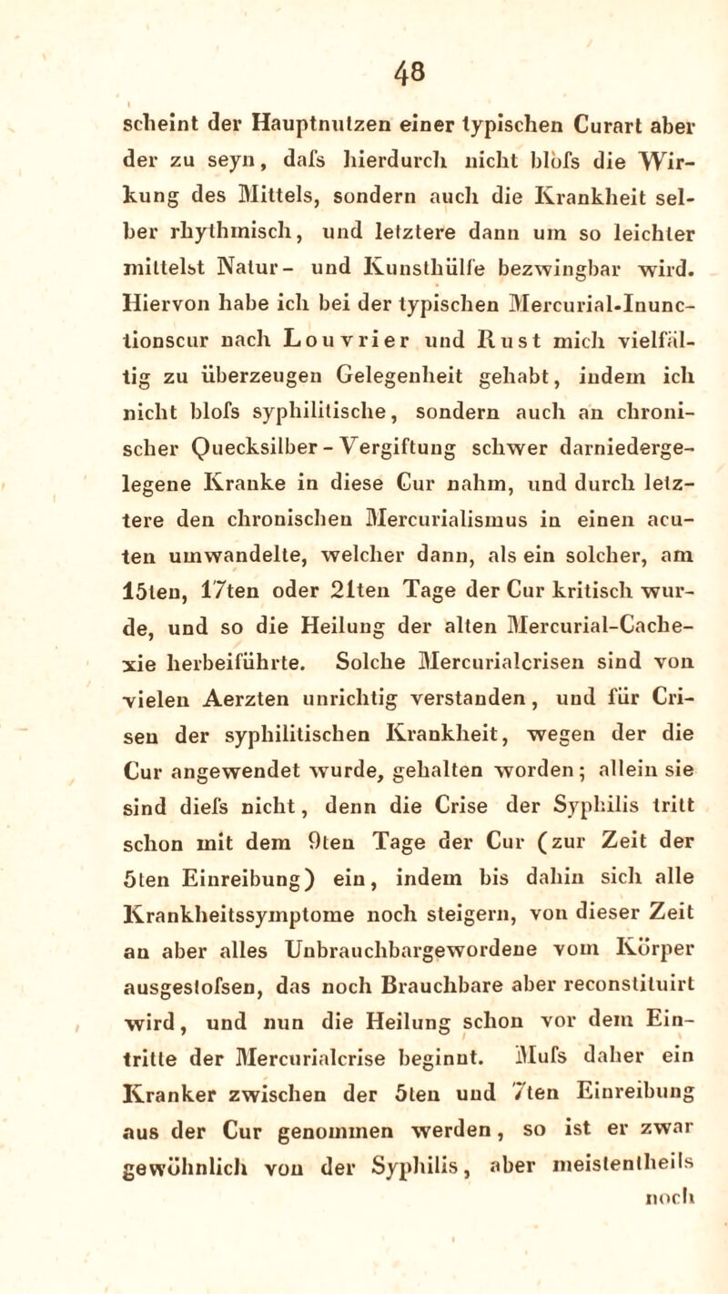 scheint der Hauptnutzen einer typischen Curart aber der zu seyn, dafs hierdurch nicht blbfs die Wir- kung des Mittels, sondern auch die Krankheit sel- ber rbythinisch, und letztere dann uin so leichter mittelst Nalur- und Kunsthiilfe bezwingbar wild. Hiervon liabe ich bei der typischen Mercurial.Inunc- tionscur nach Louvrier und Rust mich vielfiil- tig zu iiberzeugen Gelegeuheit gehabt, iudem ich nicht blofs sypliililische, sondern auch an chroni- scher Quecksilber - Vergiftung scliwer darniederge- legene Krauke in diese Cur naliin, und durch letz¬ tere den chronischen Mercurialisinus in einen acu- ten umwandelte, welcher dann, als ein solcher, am I5teu, l'7ten oder 21ten Tage der Cur kritisch wur- de, und so die Heilung der alten Mercurial-Cache- xie herbeifiihrte. Solche Mercurialcrisen sind von vielen Aerzten unrichtig verstanden, und fiir Cri- seu der syphilitischen Krankheit, wegen der die Cur angewendet wurde, gehalten worden; allein sie sind diefs nicht, denn die Crise der Syphilis tritt schon mit dem 9ten Tage der Cur (zur Zeit der 5ten Einreibung) ein, indem bis daliin sich alle Krankheitssymptome noch steigern, von dieser Zeit an aber alles Unbrauchbargewordene vom Korper ausgestofsen, das noch Brauclibare aber reconstituirt wird, und nun die Heilung schon vor dem Ein- tritle der Mercurialcrise beginut. Mufs dalier ein Kranker zwischen der 5ten und /ten Einreibung aus der Cur genoimnen werden, so ist er zwar gevvbhnlich von der Syphilis, aber meistenlheils noch