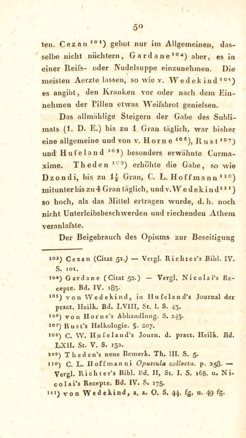 5° ten. Cezan10’) gebot nur iin Allgemeineu, das- selbe nicbt niichtern, Gardane104) aber, es in einer Reifs- oder Nudelsuppe einzunehmeu. Die meisten Aerzte lassen, so wie v. Wedekind10’) es angibt, den Krauken vor oder nach dein Ein- nehmen der Eillen etwas Weifsbrot genielsen. Das allmaklige Sleigern der Gabe des Subli- mals (1. D. E.) bis zu 1 Gran taglich, war bislier eine allgeineine uud von v. Horne Io6), Rust107) und Hui'eland I08) besonders erwahnte Curma- xime. Theden IC9) erholile die Gabe, so wie Dzondi, bis zu 1| Gran, C. L. Hoffmann110) mitunler bis zu 4 Gran taglich, und v.W edekind111) so hocli, als das Miltel ertragen wurde, d. li. nocli nicht Unterleibsbeschwerden und riechenden Athem veranlafsle. Der Beigebrauch des Opiums zur Beseitigung I03) Cezan (Citat 52.) — Vergl. Richter’s Bibl. IV. S. 101. 10*) Gardane (Citat 50.) — Vergl, Nicolai’s Re- cepte. Bd. IV. i83# 105) von Wedekind, in Ilufeland’s Journal der pract. Ileilk. Bd. LVIII, St. I. S. 43* 106) Von Horne’s Abhnndlung. S. 245. 107) Rust’s Helkologie. §. 207. los) C. W. Hufeland’s Journ. d. pract. Heilk. Bd. LXII. St. V. S. 152. i°9) TJie Jen’s neue Bemerk. Th. III. S. 5. 110) C. L. Hoffmanni Opuscula collecta. p. 258- —• Vergl. Richter’s Bibl. Bd. II, St. I. S. »68. u. Ni¬ colai’s Recepte. Bd. IV. S. 175. ni) von Wedekind, a, a. O, S. 44. fg, u. 49 fg.