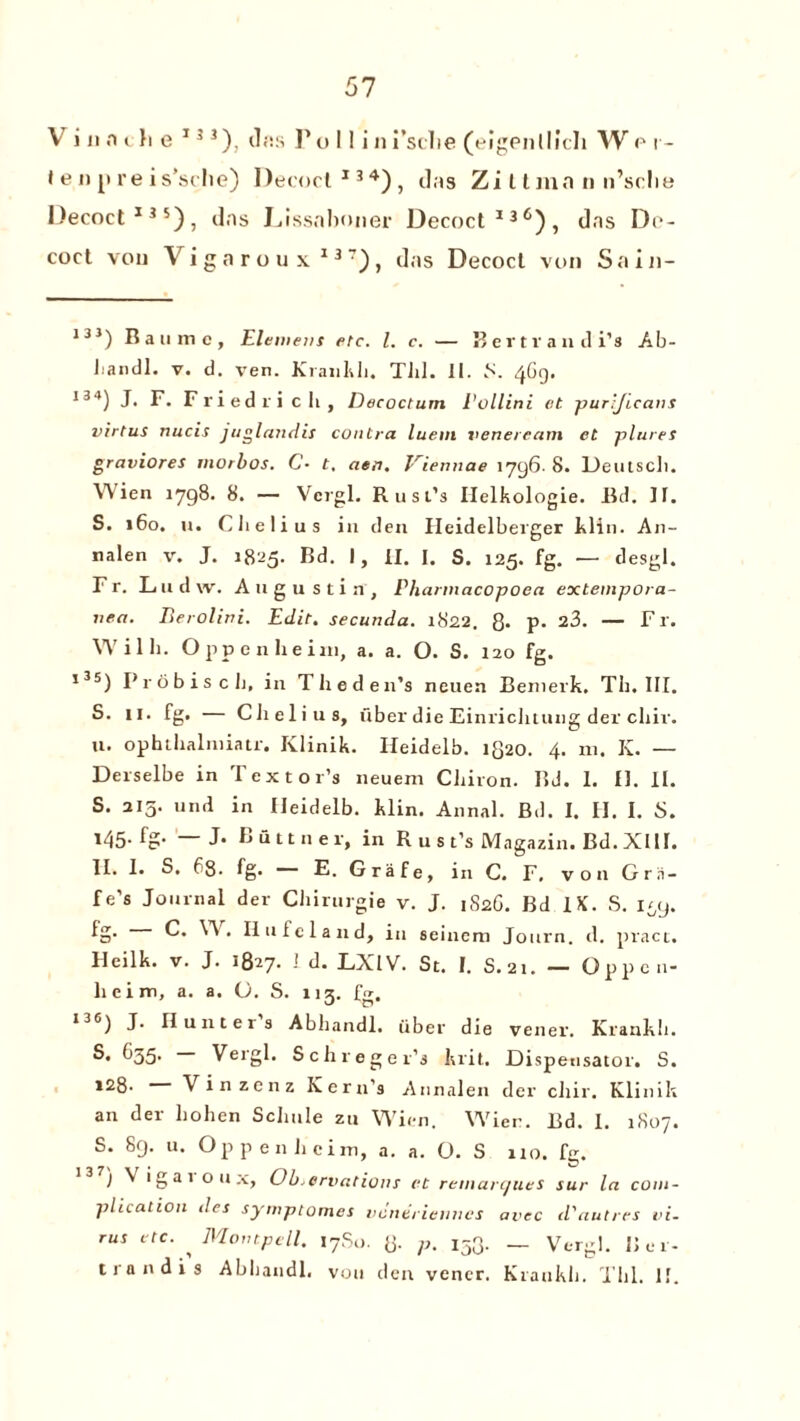 V i n n c h e 13 3), tl«s F o 11 i n i’sclie (eigenlllch W p i - t e up re is’sche) Decoct134), das Zi t linn n n’sclie Decoct135), das Lissnboner Decoct136), das D<*- coct vou Vigaroux137), das Decoct von Sain- 13 3) Ran me. Element etc. 1. c. — Bertrandi’s Ab- handl. v. d. ven. Kiankh. Till. II. S. 4G9. I34) J. F. Friedrich, Decoctum Eollini et purijicans virtus nucis jn gland is contra luein veneream et plures graviores morbos. C• t. aen. Viennese 1796. 8. Deutsch. Wien 1798. 8. — Vergl. Rust’s Helkologie. lid. IT. S. 160. u. Clielius in den Ileidelberger klin. An- nalen v. J. 1825. Rd. I, II. I. S. 125. fg. — desgl. Fr. Ludw. Augustin, Pharmacopoea extempora- nea. Berolini. Edit, secunda. 1822. g. p. 23. — F r. Willi. Oppenheim, a. a. O. S. 120 fg. ,35) Probisch, in The den’s neuen Bemerk. Th. III. S. 11. fg. — Clielius, fiber die Einrichtung der cliir. u. ophihalniiatr. Klinik. Ileidelb. lg20. 4. 111. K. — Derselbe in Tex tor’s neuem Chiron. II J. 1. £1. II. S. 215. und in Ileidelb. klin. Annal. Bd. I. H. I. S. 145. fg. — J. Bittner, in R u s t’s Magazin. Bd. XIII. II. I. S. f>8. fg- E. G r a f e, in C. F. von Gr li¬ fe’s Journal der Chirurgie v. J. 1S2G. Bd IX. S. i^ij. lg. 0. W, Hu fe land, in seinem Journ. d. pract. Hcilk. v. J. 1827. ! d. LXIV. St. I. S.21. — Oppcn- lieim, a. a. O. S. ng. fg. I36) J' Hunters Abhandl. iiber die vener. Krankh. S. G35. Vergl. Schreger’j krit. Dispensator. S. 128- Vinzenz Kern’s Annalen der cliir. Klinik an der hohen Schule zu Wien. Wier. Bd. I. 1807. S. 89. u. Oppenheim, a. a. O. S 110. fg. I Vigai o u x. Observations et remarcju.es sur la com¬ plication dcs symptomes vcnerieuncs avec d'autres vi¬ rus etc. Montpell. I7S0. 8- p. 153. _ Vergl. Bel¬ tran d i s Abhandl, vou den vener. Kiaukli. Till. II.