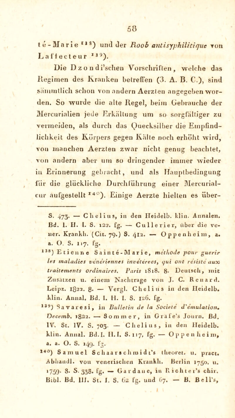 te-Marie r,s) uml der Roob aiitisyphilitiquc Ton Laffecteur I39). Die D z o u di’schen Vorschriflen , welche das Regimen des Krankeu betreffen (3. A. B. C.), sind sammllich sclion von andern Aerzlen angegeben wor- den. So wurde die alle llegel, beim Gebrauche der Mercurialien jeue Erkallung um 60 sorgfalliger zu vemieiden, als durch das Quecksilber die EmpGnd- licbkeit des Kurpers gegen Kalle nocli erhiiht wild, vou manchen Aerzlen zwar nichl genug beachtet, von andern aber um so dringender immer wieder in Erinnerung gebracbt, und als Hauplbedingung i’iir die gliickliche Durchfiihrung einer Mercurial- cur aulgestellt S. * * * * * * * * 14°). Einige Aerzle liielten es iiber- S. 473. — Clielius, in den Heidelb. klin. Annalen. Bd. 1. H. I. S. 122. — Cullerier, iiber die ve- ner. Krankh. (Cit. 79.) S. 412. — Oppenheini, a. a. O. S. 117. fg. ,38) Etienne Sainte- Marie, methode pour guerir las maladies veneriennes inveterees, qui out re'siste aux traitements Ordirtaires, Paris 1818. 8- Deutsch, mit Zusatzen u. eineni Naclitrage von J. C. Ren aid. Leipz. 1822. 8- — Vergl. Chelius in den Heidelb. klin. Annal. Bd. I. H. I. S. 126. fg. 139) Savaresi, in Bulletin de la Societe d'emulation. Decernb. 1822. — Sommer, in Grafe’s Journ. Bd. IV. St. IV. S. 703. — Clielius, in den Heidelb. klin. Annal. Bd.I. II.I. S. 117, fg. — Oppenheini, a. a. O. S. 149. fg. 14°) Samuel S c h aa r a c h ro i d t’s theoret. u. pract. Abliandl. von venerischen Krankh. Berlin 1750. u. 1759. 8- S. 338. fg. — Gardane, in Richter’s chir. Bibl. Bd. 1IJ. St. I. S. 62 fg. und (>7. — B. Bell’s,