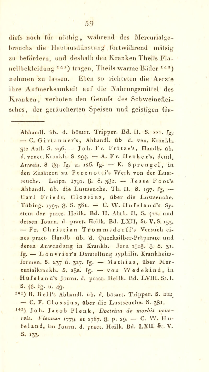 5.0 diefs noth fur uolhig, walireml des Mercurialge- liiMiichs die llmilnusdiinslung fortwakrend mal'sig zu befordern, und deshalb den Kranken Tlieils Fla- nellbekleidung I41) tragen, Theils warine Biider 142) nehinen zu lassen. Eben so richtelen die Aerzle ilire Aiilinerksninkeit auf die Nahrungsmillel des Kranken, verboten den Genufs des Schweineflet- sibes, der geraucherten Speisen und geistigen Ge- Abliandl. fib. d. bosart. Tripper. Bd. II. S. 221. fg. — C. Girtan ner’s, Abhandl. iib d. veil. Krankii. 5te Aufl. S. 296. — Joli. Fr. Fritze’s, Handb. ub. d. vener, Krankii. S 294. — A. F r. Flecker’s, deutl. Anweis. 3 89. fg. u. 126. fg. — K. Sprengel, in den Zus&tzen zu Perenotti’s Werk von der Lust- seuche. Leipz. 1791. 8- S. 582. — Jesse Foot’s Abhandl. ub. die Lustseuche. Th. II. S. 197. fg. — Carl Friedi-. Clossius, fiber die Lustseuche. Tubing. 1797. 8- S. 581. — C. W. II ufe land’s Sy¬ stem der pract. IJeilk. Bd. II. Abtli. II. S. 422. und dessen Journ. d. pract. Heiik. Bd. LXII, St. V. S. 153. — Fr. Christian Trominsdorff’s Versuch ei- nes pract. Handb fib. d. Quecksilber-Praparate und deren Anwendur.g in Krankh. Jena 1808. 8- S. 31. fg. — Louvriev’s Darstellung syphilit. Krankheits- formen. S. 237 u. 327. fg. — Mathias, fiber Mer- curialkrankh. S. 282. fg. — von Wedekind, in H ufe land's Journ. d. pract. Ileilk. Bd. LV111. St.l. S. 46. fg. u. 49. 141) B, Bell’s Abhandl. fib. d. bosart. Tripper. S. 222. — C. F. Clossius, fiber die Lustseuche. S. 381. 142) Job. Jacob Pie 11k, Doctrina ile morbis veiie- reis. Viennae 1779. et *787. 8* P* 29. — C. W. II u- 1 el and, ini Journ. d. pract. Ileilk. Bd. LXII. Sl. V. S. >53'