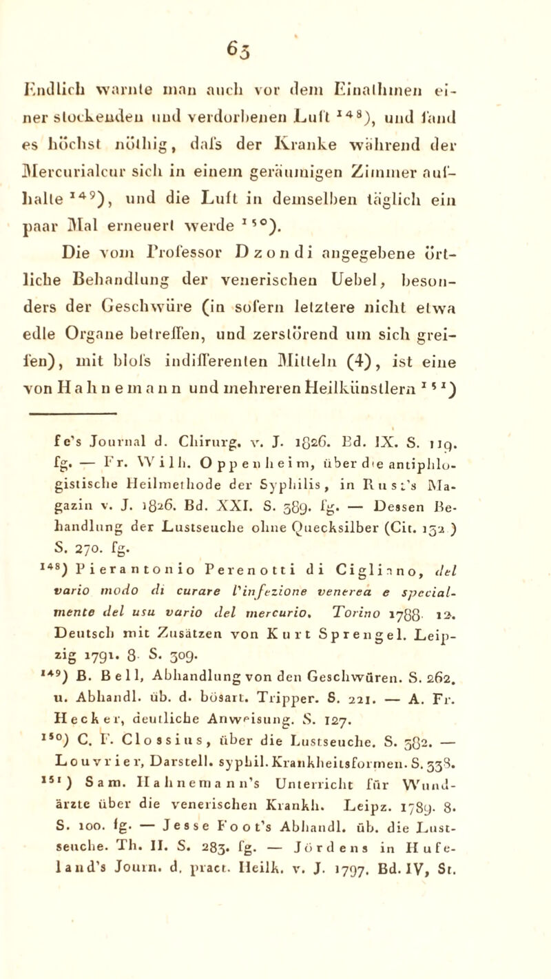 65 Endlich warnle man aucli vor dem Einallnnen ei- ner stockeudeu und verdorbenen Lull I48), und land es hdchst noihig, dal's der Kranke wahrend der Mercurialcur sicli in einem geraumigen Zimmer auf- lialle149), und die Luft in demselben laglich ein paar Dial erneuerl werde 15°). Die vom rrofessor Dzondi angegebene ort- licbe Behandlung der venerischeu Uebel, beson- ders der Gesclnviire (in solern letzlere niclit elwa edle Organe belrellen, und zerslurend mn sich grei- 1‘en), mit blols indillerenlen Mitleln (4), ist eine von Haline in a n n und mehreren Heilkiinsllem 15 z) fe's Journal d. Cliirurg, v. J. lg2G. Ed. IX. S. uq. fg. — Fr. Willi. Oppenheim, iiber die antiphlo- gistisclie Heilinethode der Syphilis, in Rust’s Ma- gazin v. J. 1826. Bd. XXI. S. 589. fg. — Dessen Be¬ handlung der Lustseuche olme Quecksilber (Cit. 152 ) S. 270. fg. 148) P i era n ton io Perenotti di Ciglinno, del vario modo di curare l' in fezione venerea e special- mente del usu vario del mercurio, Torino 1788 12. Deutscli mit Zusatzen von Kurt Sprengel. Leip- zig 1791. 8 S. 309. 149) B. Bell, Abhandlung von den Geschwuren. S. 262. u. Abhandl. ub. d. bcisart. Tripper. S. 221. — A. Fr. Heeler, deutlicke Anvveisung. S. 127. 15°) C. F. Clossius, iiber die Lustseuche. S. 582. — Louvrier, Darstell. sypLil. Krankheitsformen. S. 33S. 151) Sam. Hahnemann’s Unterricht fur Wund- arzte iiber die venerischeu Krankli. I^eipz. 1789- 8. S. 100. fg. — Jesse Foot’s Abhandl. fib. die I^ust- seuche. Th. II. S. 283. fg. — Jo r dens in Hufe-