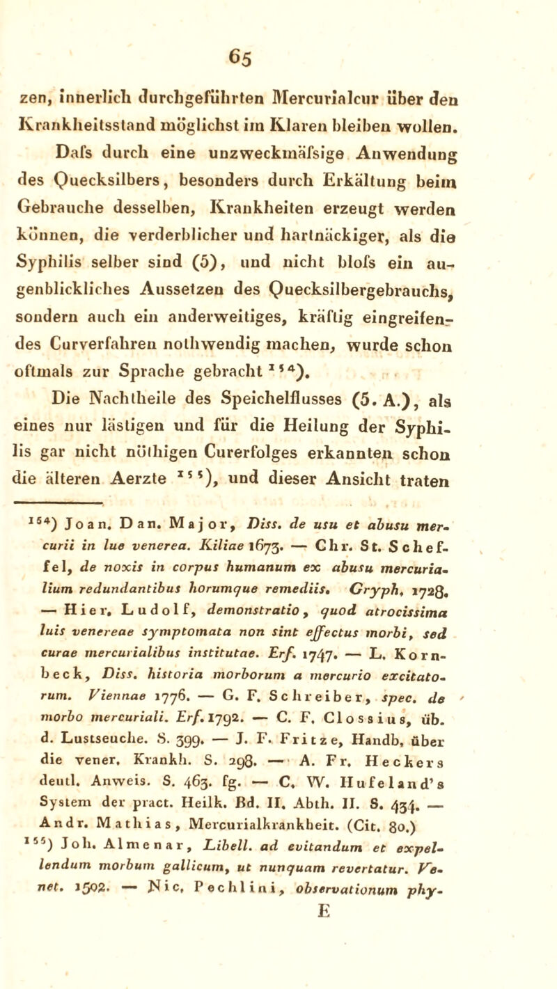 zen, innerlich durchgefuhrten Mercurialcur iiber den Krankheitsstand moglichst im Klaren bleiben wollen. Dafs durch eine unzweckmalsige Anwendnug des Quecksilbers, besonders durch Erkaltung beim Gebrauche desselben, Krankheiten erzeugt werden kunnen, die -verderblicher und liartniickiger, als die Syphilis selber sind (5), und nicht blofs ein au- genblicklielies Aussetzen des Quecksilbergebrauchs, soudern auch ein anderweitiges, kraflig eingreifen.- des Curverfahren nothwendig machen, wurde schon oflmals zur Sprache gebracht154). Die Nachlheile des Speiclielflusses (5. A.), als eines nur liistigen und fiir die Heilung der Syphi¬ lis gar nicht nulhigen Curerfolges erkannten schon die alteren Aerzte I5*), und dieser Ansiclit traten I54) Joan. Dan. Major, Diss. de usu et abusu mer¬ curic in lue venerea. Kiliae 1673. — Chr. St. Schef- fel, de noxis in corpus humanum ex abusu mercuria- lium redundantibus horumcjue remediis, Cryph, 1728. — Hier, Ludolf, demonstratio, quod atrocissima luis venereae symptomata non sint effectus tnorbi, sed curae mercurialibus institutae. Erf. 1747. — L. Korn- beck, Diss. historia morborum a mercurio excitato- rum. Viennae 1776. — G. F. Sclireiber, spec, de ' morbo mercuriali. Erf. 1792. — C. F. Clossius, iib. d. Lustseuclie. S. 399. — J. F. Fritze, Handb, uber die vener. Krankh. S. 298.-A. Fr. Heckers deutl. Anweis. S. 463. fg. — C. W. Hufe land’s System der piact. Heilk. Bd. II. Abth. II. S. 434. _ Andr. Mathias, Mercurialkrankheit. (Cit. 80.) Ijj) Joh. Almenar, Libell. ad evitandum ec expel- lendum morbutn gallicum, ut nunquam revertatur. Ire¬ nes. 1502* —— Jdic, Pechlini, observationum pby- E