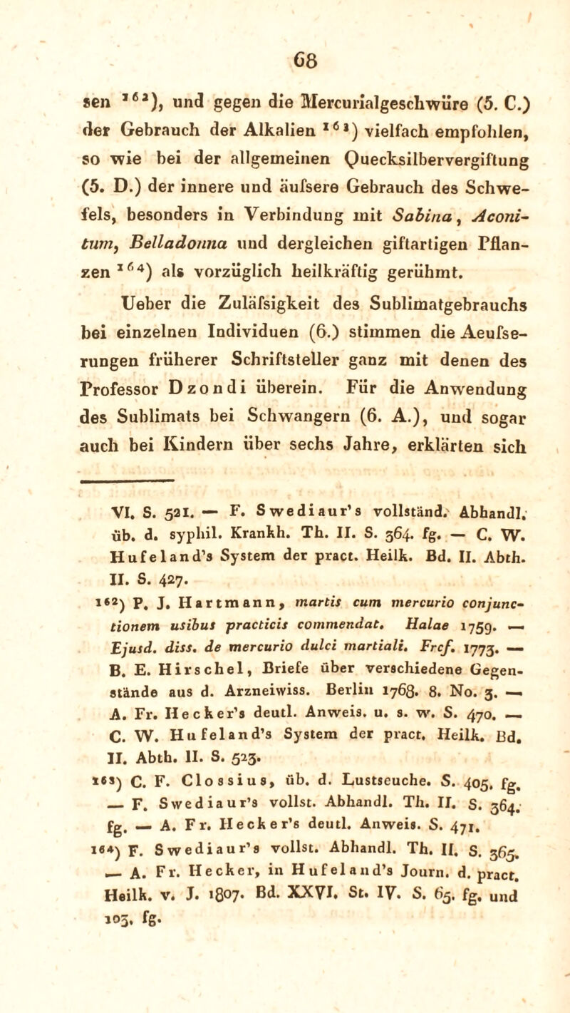 68 sen ,6a), und gegen die Mercurialgesclnyure (5. C.) der Gebrauch der Alkalien l6i) vielfach empfohlen, so wie bei der allgemeinen Quecksilbervergiftung (5. D.) der innere und aufsere Gebrauch des Schwe- fels, besonders in Verbindung init Sabina, Aconi- tum, Belladonna uud dergleichen giftartigen Pflan- zenIf’4) als vorziiglich heilkraftig geriihmt. Ueber die Zulafsigkeit des Sublimatgebrauchs bei einzelnen Individuen (6.) stimmen die Aeufse- rungen friiherer Schriftsteller ganz mit denen des Professor Dzondi iiberein. Fiir die Anwendung des Sublimats bei Schwangern (6. A.), und sogar auch bei Kindern xiber sechs Jahre, erklarten sich VI. S. 521. — F. Swediaur’s vollstiind. Abhandl. iib. d. sypliil. Krankh. Th. II. S. 364. fg. — C. W. Hufeland’s System der pract. Heilk. Bd. II. Abth. II. S. 427. i«2) P. J. Hartmann, martis cum mercurio conjunct tionem usibus practicis commendat. Halae 1759. ~ Ejusd. diss. de mercurio dulci martiali, Frcf. 1773. — B. E. Hirschel, Briefe uber verschiedene Gegen- stande aus d. Arzneiwiss. Berlin 1768. 8. No. 3. — A. Fr. Ilecker’s deutl. Anweis. u. s. w. S. 470. —. C. W. Hufeland’s System der pract. Heilk. Bd. II. Abth. II. S. 523. *es)C. F. Clossius, ub. d. Lustseuche. S. 405. fg, _ F. Swediaur’s vollst. Abhandl. Th. II. S. 364. fg, _ A. Fr. Hecker’s deutl. Anweis. S. 471. i«4) F. Swediaur’s vollst. Abhandl. Th. II. S. 365. — A. Fr. Hecker, in Hufeland’s Joum. d. pract. Heilk. V. J. 1807* * ®d. XXVI* St. IV. S. 63, fg, uud 103, fg.