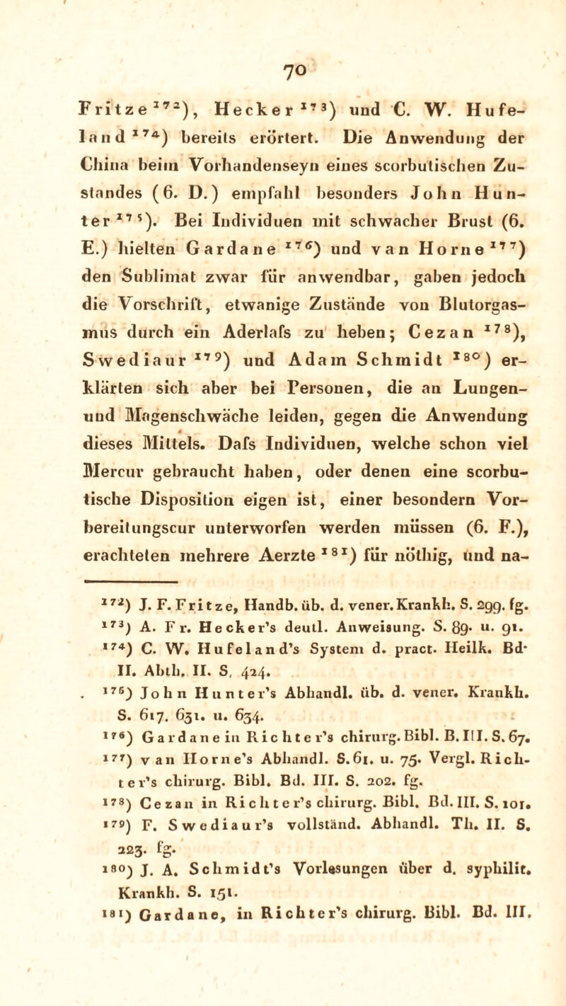 Fritze172), Hecker173) und C. W. Hufe- land17A) bereils erdrtert. Die Anwendung der China beirn Vorhandenseyn eiues scorbulischen Zu- slandes (6. D.) empfahl besonders John Hun¬ ter175). Bei Individuen mit schwacher Brusl (6. E.) hielten Garda ne 17ff) und van Horne177) den Sublimat zwar fiir anwendbar, gaben jedoch die Vorschrift, etwanige Zustiinde von Blutorgas- mus durch ein Aderlafs zu heben; Cezan l78), Swediaur 179) und Adam Schmidt l8°) er- kliirten sich aber bei Personen, die an Luugen- uud Magenschwache leiden, gegen die Anwendung « ~ . dieses Miltels. Dafs Individuen, welche schon viel Mercur gebraucht halien, oder denen eine scorbu- tische Disposition eigen ist, einer besondern Vor- hereitungscur unterworfen werden miissen (6. F.), erachteten mehrere Aerzte 18I) fiir noting, und na- 172) J.F.Fritze, Handb.iib. d. vener.Krankh. S. Zgg, fg. 17i) A. F r. Hecker’s deutl. Anweisung. S. 89- u- 9* *. 174) C. W. Hufeland’s System d. pract. Heilk. Bd* II. Abih. II. S, 424. . ,7B) John Hunter’s Abhandl. ub. d. vener. Krankh. S. 617. G31. u. 634. 176) Gaidanein Richter’s chirurg.Bibl. B.III.S.67. 17r) van Home’s Abhandl. S.61. u. 75. Vergl. Rich¬ ter’s chirurg. Bibl. Bd. III. S. 202. fg. 178) Cezan in Ri c h t e r’s chirurg. Bibl. Bd. III. S. ior» *79) F. Swediaur’s vollstand. Abhandl. Til. II. S. 223. fg. lB0) J. A. Schmidt’s Vorlasungen iiber d. syphilit. Krankh. S. 1,51. 181) Gardane, in Richter’s chirurg. Bibl. Bd. Ill,