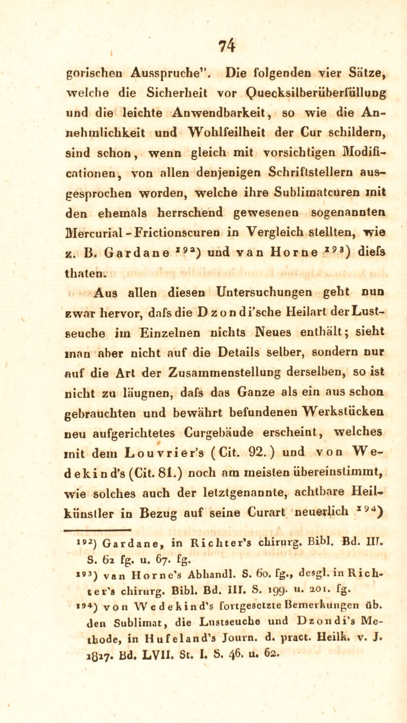 I gorischen Ausspruche”. Die folgenden vier Siitze, welche die Sicherheit vor Quecksilberiiberfiillung und die leichte Anwendbarkeit, so wie die An- nelunlicbkeit und Wohlfeilheit der Cur schildern, sind schon, wenn gleich mit vorsichligen Modifi- cntionen, von alien denjenigen Schriftstellern aus- gesprochen worden, welche ihre Subliinatcuren init den ehemals herrschend gewesenen sogenannten Mercurial-Frictionscuren in Yergleich slellten, wie z. B. Gardane I9a) und van Horne193) diefs lhaten. Aus alien diesen Uutersuchungen geht nun zwar hervor, dafs die Dzondi’sche Heilart derLust- seuche iin Einzelnen nichts Neues entbalt; sieht man aber nicht auf die Details selber, sondern nur auf die Art der Zusainmenstellung derselben, so ist nicht zu laugnen, dafs das Ganze als ein aus schon gebrauchten und bewahrt befundenen Werksliicken neu aufgerichtetes Curgebaude erscheint, welches init dem Lou vrier’s ( Cit. 92.) und von We¬ dekind’s (Cit. 81.) noch am ineislen iibereinstimint, wie solches auch der letztgenannte, achtbare Heil- kiinsller in Bezug auf seine Curart neuerlich x94) 192) Gardane, in Richter’s chirurg. Bibl. Bd. IIT. S. 62 fg. u. 67. fg. *93) van Horne’s Abliandl. S. 60. fg., desgl. in Rich¬ ter’s chirurg. Bibl. Bd. III. S. 199. u. 201. fg. *94) von Wedekind’s fovtgesetzte Bemerkuiigcn ub. den Subliinat, die Lustseuche und Dzondi’s Me- thode, in Iiufeland’s Journ. d. pract. Heilk. v. J. 1817. Bd. LVH. St. I, S. 46. u. 62.