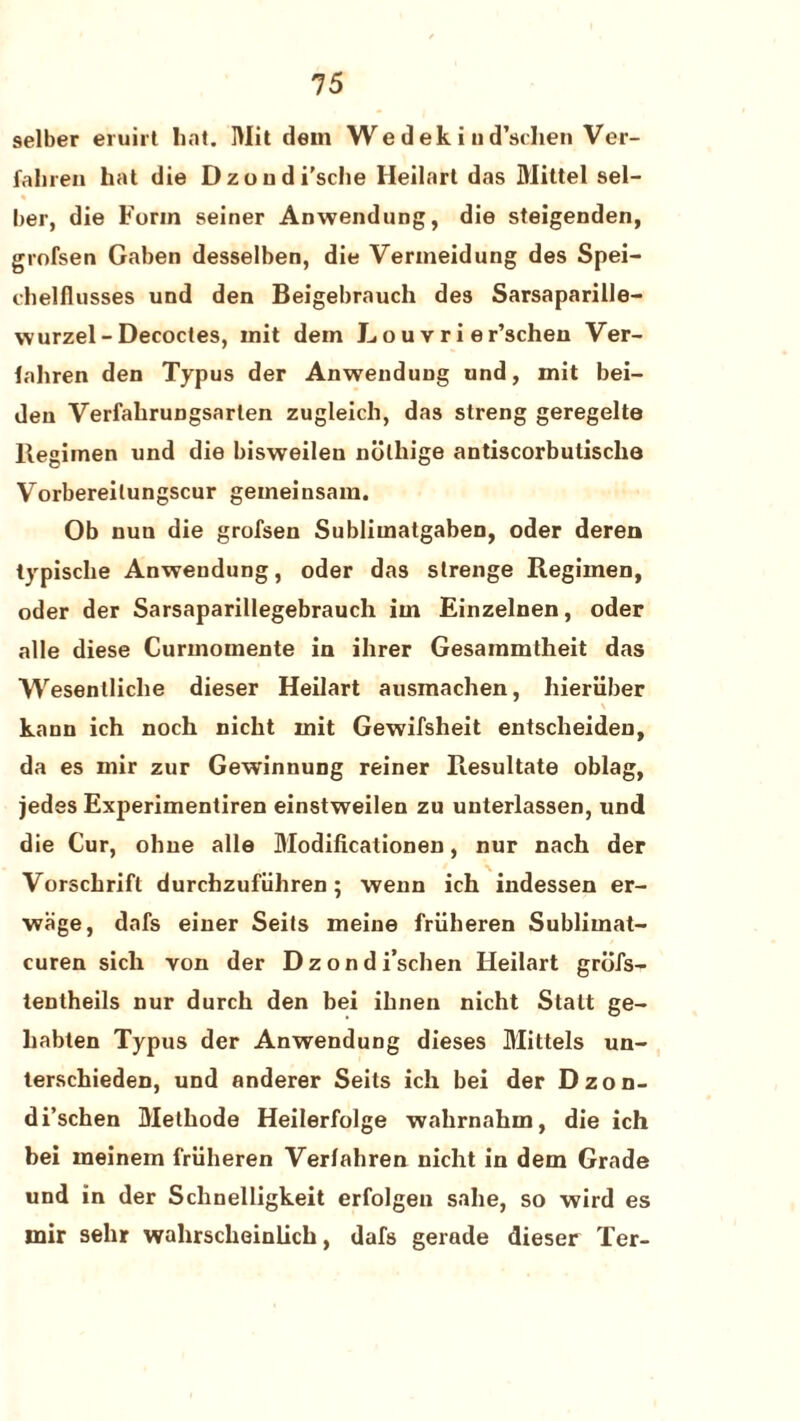selber eruirt hat. Wit dem We dek i u d’schen Ver- faliren hat die Dzoudi'sche Heilart das Wittel sel¬ ber, die Form seiner Anwendung, die steigenden, grofsen Gaben desselben, die Verineidung des Spei- chelflusses und den Beigebrauch des Sarsaparille- wurzel - Decodes, init dein L o u v r i e r’schen Ver- fahren den Typus der Anwendung und, mit bei- den Verfahrungsarten zugleich, das streng geregelte Regimen und die bisweilen nolhige antiscorbulisclie Vorbereilungscur gemeinsam. Ob nuu die grofsen Sublimatgaben, oder deren typisclie Anwendung, oder das strenge Regimen, oder der Sarsaparillegebrauch im Einzelnen, oder alle diese Curmomente in ihrer Gesammtheit das Wesenlliche dieser Heilart ausmachen, hieriiber kann ich noch nicht init Gewifsheit entscheiden, da es mir zur Gewinnung reiner Resultate oblag, jedes Experimentiren einstweilen zu unterlassen, und die Cur, ohne alle Modificationen, nur nach der Vorscbrift durchzufiiliren; wenn ich indessen er- wage, dafs einer Seits meine friiheren Sublimat- curen sich von der Dzondi’schen Heilart grofs- tentheils nur durch den bei ihnen nicht Statt ge- liabten Typus der Anwendung dieses Mittels un- terschieden, und anderer Seits ich bei der Dzon¬ di’schen Welhode Heilerfolge wahrnahm, die ich bei ineinem friiheren Verfahren nicht in dem Grade und in der Schnelligkeit erfolgen sahe, so wird es mir sehr wahrscheinlich, dafs gerade dieser Ter-