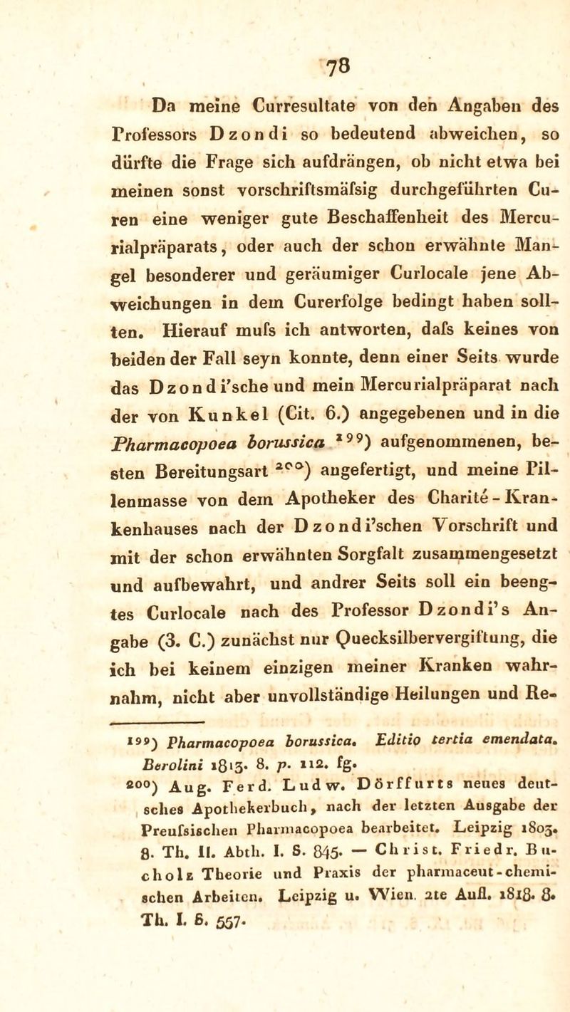 Da meine Curresultate von den Angaben des Professors Dzondi so bedeutend abweichen, so dlirfte die Frage sich aufdrangen, ob nicht etwa bei meinen sonst vorschriftsmafsig durcligefiihrten Cu- ren eine weniger gute BeschaiFenbeit des Mercu- rialpraparats, oder auch der sckon erwahnte Man¬ gel besonderer und geraumiger Curlocale jene Ab- weichungen in dem Curerfolge bedingt haben soil- ten. Hierauf mufs ich antworten, dafs keines von beiden der Fall seyn konnte, denn einer Seits wurde das Dzondi’sche und mein Mercurialpriiparat nach der von Kunkel (Cit. 6.) angegebenen undin die Pharmacopoea borussica *) aufgenomrnenen, be- sten Bereitungsart 2C'°) angefertigt, und meine Pil- lenmasse von dem Apotheker des Charite - Kran- kenbauses nach der Dzondi’schen Vorschrift und mit der schon erwahnten Sorgfalt zusammengesetzt und aufbewahrt, und andrer Seits soil ein beeng- tes Curlocale nach des Professor Dzondi’s An- gabe (3. C.) zunackst nur Quecksilbervergiftung, die ich bei keinem einzigen meiner Kranken wahr- nalim, nicht aber unvollstandige Heilungen und Re- 199^ Pharmacopoea borussica. Editto tertia emendata• Berolini i8l3- 8. p• n2. fg. fi°°) Aug. Ferd. Ludw. Dbrffurts neues deut- sches Apothekerbuch, nach der letzten Ausgabe der Preufsischen Pharinacopoea bearbeitet. Leipzig 1805. 8. Th. II. Abth. I. S. 845* — Christ. Friedr. B «- chola Theorie und Praxis der pharmaceut-chemi- schen Arbeitcn. Leipzig u. Wien. 2te Aull. 1818. 8* Th. I. 6. 557*