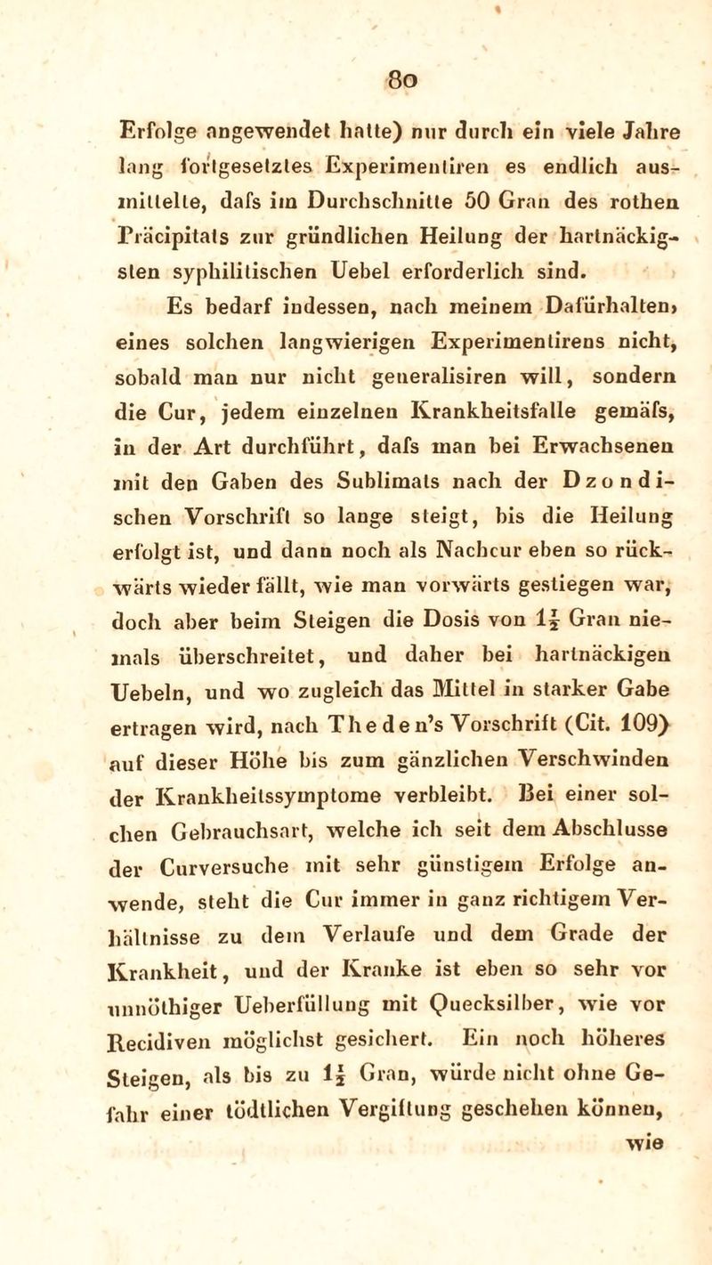 % 8o Erfolge nngewendet hatte) nur durch ein viele Jalire lang iorlgeselztes Experimentiren es endlich aus- mitlelle, dafs iin Durcbschnitte 50 Gran des rothen Pracipitats zur grlindlichen Heilung der hartnackig- sten syphililischen Uebel erforderlich sind. Es bedarf iudessen, nach meinem Dafiirhalten* eines solclien langwierigen Experimenlirens nicht, sobald man nur nicbt generalisiren will, sondern die Cur, jedem einzelneu Krankheitsfalle gernafs, in der Art durchfiihrt, dafs man bei Erwachsenen mil den Gaben des Sublimals nach der Dzondi- schen Vorschrifl so lange steigt, bis die Heilimg erfolgt ist, und dann noch als Nacbcur eben so ruck- warts wieder fallt, wie man vorwlirts gestiegen war, doch aber beim Sleigen die Dosis von 1£ Gran nie- inals uberschreitet, und daher bei hartnackigen TJebeln, und wo zugleich das Mattel in starker Gabe ertragen wird, nach The de n’s Yorschrift (Cit. 109) auf dieser Hbhe bis zum ganzlichen Verschwinden der Krankheitssymptome verbleibt. Bei einer sol- chen Gebrauchsart, welche ich seit dein Abschlusse der Curversucbe mit sehr giinstigem Erfolge an- wende, steht die Cur immer in ganz richtigem Yer- lialtnisse zu dem Verlaufe und dem Grade der Krankheit, und der Kranke ist eben so sehr vor unnothiger Ueberfulluug mit Quecksilber, wie vor Recidiven moglichst gesichert. Ein noch hoheres Steigen, als bis zu 1| Gran, wiirde nicht oline Ge- fabr einer tddtlichen Vergiltung geschehen kdnneu, wie