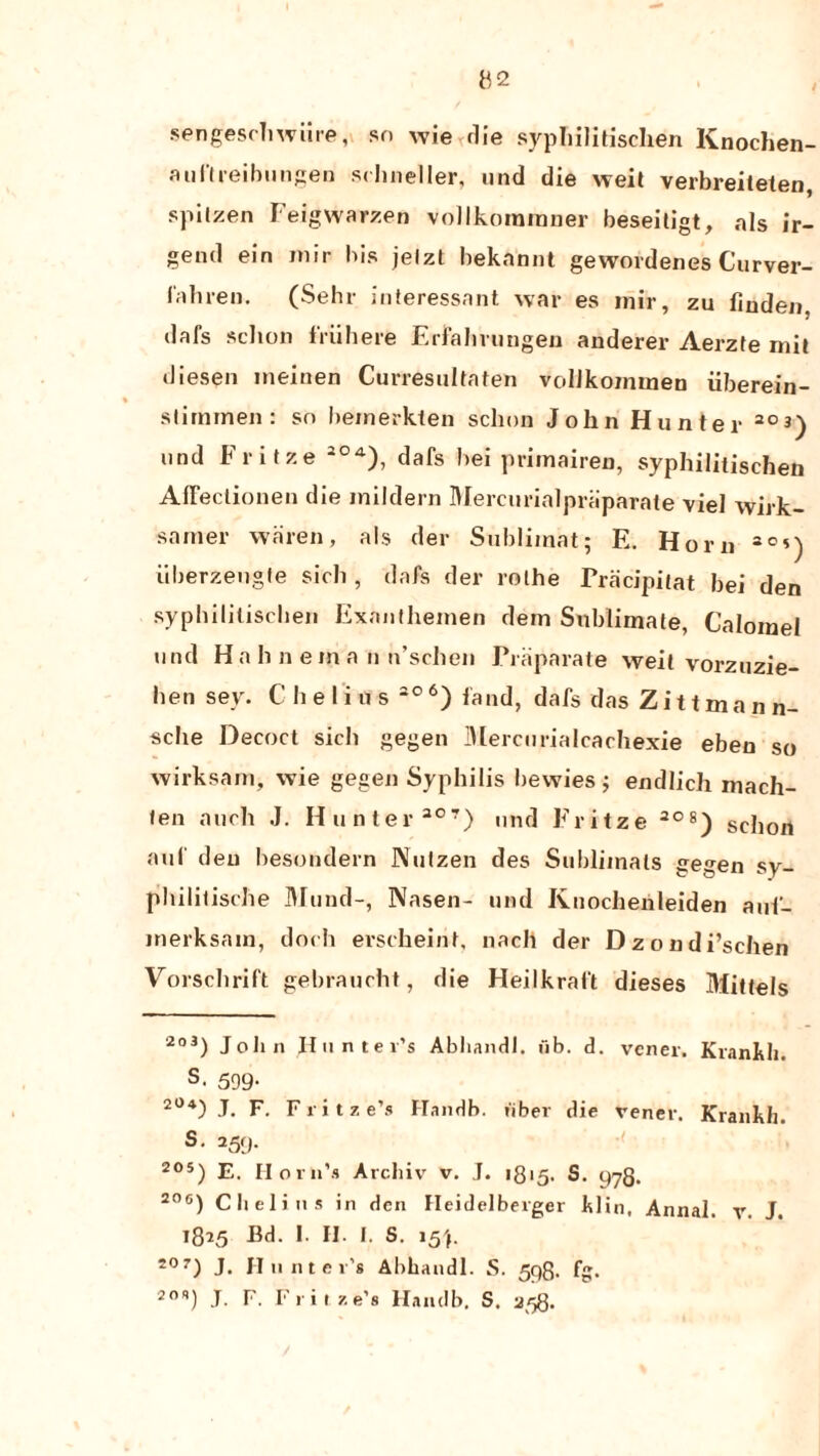 sengeschwiire, so wie<die syphilitischen Knochen- auftreibungen schneller, und die weit verbreiteten, spilzen Feigwarzen vollkoraraner beseitigt, als ir- gend ein mir bis jelzt bekannt gewordenes Curver- fahren. (Sehr interessant war es inir, zu linden, dafs schon friihere Erfahrungen anderer Aerzte mil diesen ineinen Curresuhafen vollkommen iiberein- slimmen: so lieinerkten sclioa John Hunter 20 3) und Fritze * 2°A), dafs bei primairen, syphilitischen AfFectionen die mildern Mercurialpriiparate viel wirk- samer waren, als der Sublimat; E. Horn 3°*) iiberzeugfe sich, dafs der rolhe Fracipitat bei den syphilitischen Exanthemen dem Sublimate, Calomel und Ha h n em a u n’sclien Priiparate weit vorzuzie- hen sey. C he li u s 206) fand, dafs das Zittmann- sche Decoct sich gegen Mercurialcachexie eben so wirksam, wie gegen Syphilis bevvies; endlich mach- ten auch J. Hunter 307) und Fritze 208) schon auf den besondern Nutzen des Sublimals gegen sy- philitische Mund-, Nasen- und Knocheiileiden auf- merksain, doch erscheint, nach der Dzondi’schen Vorscbrift gebraucht, die Heilkraft dieses Mittels 2o3) John Hunter’s Abhandl. fib. d. vener. Kranlth. s. 599- 2°4) J. F. Fritz e’s Handb. fiber die vener. Krankh. s- 259- 205) E. Horn’s Archiv v. J. 1815. S. yyQ. 206) Obeli us in den Heidelberger blin, Annal. v. J. 1825 Bd. I. H. I. S. 15'f. S0T) J. Hunter’s Abhandl. S. 598. fg. 20q) J. F. Fritze’s Handb. S. 258.