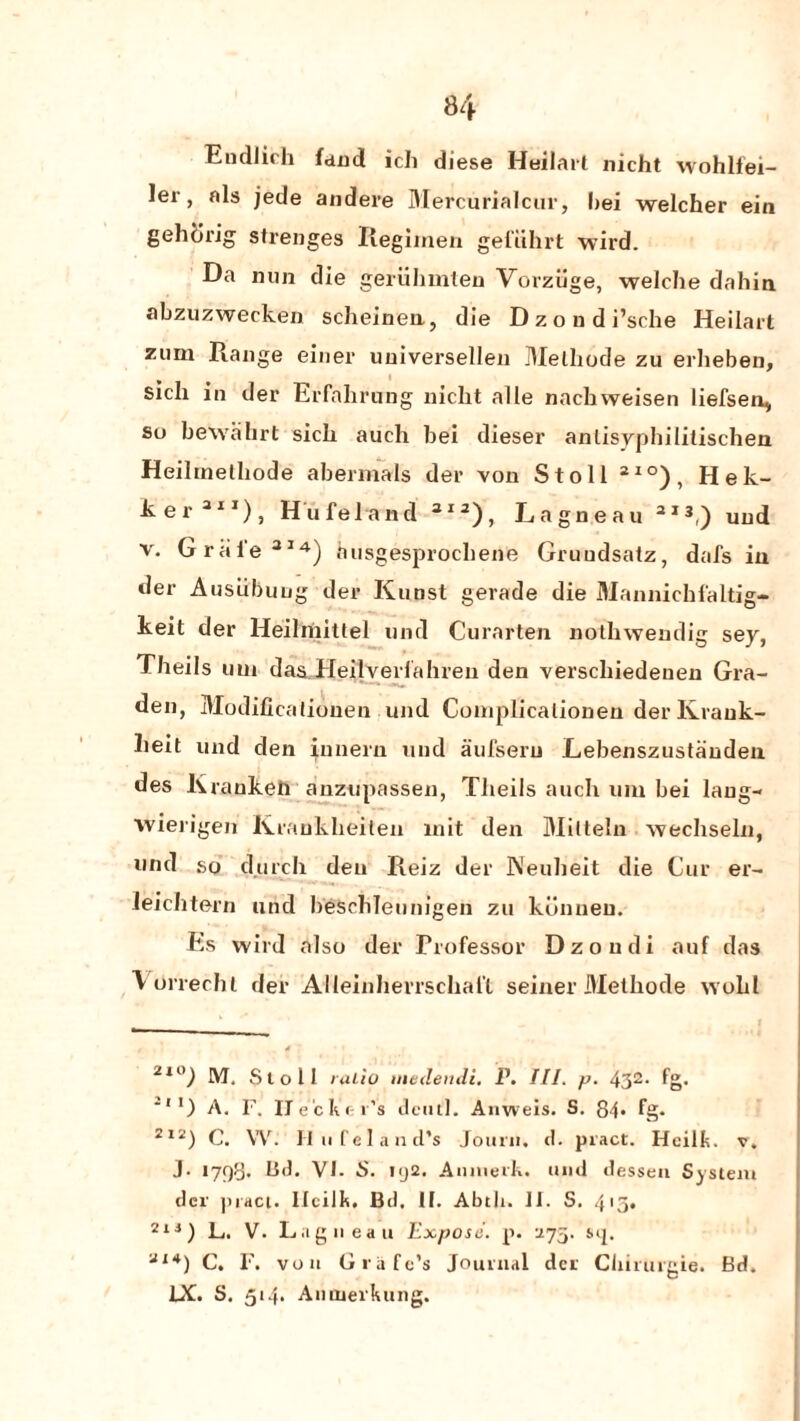 Eudlich land ich diese Heilart nicht wohlfei- ler, nls jede andere Mercurial cur, hei welcher ein gehlirig strenges Regimen gel’iihrt wird. Da nun die geriihmten Vorziige, welche dahia abzuzwecken scheineu, die D z o u d i’srhe Heilart zum Range einer uuiversellen Melhode zu erheben, sicli in der Erfahrnng nicht alle nachweisen liefsen, su bewahrt sicli auch bei dieser anlisyphililischen Heihnelhode abermals der von Stoll ai°), Hek- ker311), Hufeland 3ia), Lagneau 2I3,) und v. Graie314) husgesprocbene Gruudsatz, dais iu der Ausiibung der Kuost gerade die Mannichlaltig- keit der Heilmittel und Curarten nothwendig sey, Theils uni das Heilverfahren den verschiedenen Gra- den, Modificaliouen und Complicalionen der Krauk- lieit und den inneru und aufseru L.ebenszustauden des Krankeli auzupassen, Theils auch um bei laug- wierigen K ranklieiten mit den Milteln wechseln, nnd so durch den Reiz der Neuheit die Cur er- leichtern unci beSchleunigen zu kcinneu. Es wild also der Professor Dzoudi auf das Vtirrechl der Alleinherrscliaft seiner Methode wold 2X0) M. Stoll ratio medendi. P. III. p. 432- fg. ',l) A. F. ITe'cKer’s dcutl. Anweis. S. 84* fg. 2I2) C. W. II ii f e 1 a n cl’s Jourii. cl. pract. Hcilk. v. j. 1798. Li«t. VI- S. uj2. AnmerK. und dessen System der pract. Ilcilk. Bd. II. Abth. II. S. 415. 21 i) L. V. Lagneau Expose, p. 275. s>ij. Ul*) C. F. von G rate’s Journal der Chirtugie. Bd. IX. S. 514. Aiitnerkung.